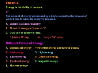 ENERGY
Energy is the ability to do work.
or
The amount of energy possessed by a body is equal to the amount of
work it can do when its energy is released.
1. Energy is a scalar quantity.
2. SI unit of energy is ‘joule’ or ‘J’.
3. CGS unit of energy is ‘erg’.
1 joule = 107
erg or 1 erg = 10-7
joule
Different Forms of Energy
1. Mechanical energy ---> Potential energy and Kinetic energy
2. Heat energy 3. Light energy
4. Sound energy 5. Chemical energy
6. Electrical energy 7. Magnetic energy
8. Nuclear energy
 
