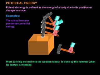 POTENTIAL ENERGY
Potential energy is defined as the energy of a body due to its position or
change in shape.
Examples:
Work (driving the nail into the wooden block) is done by the hammer when
its energy is released.
The raised hammer
possesses potential
energy.
 