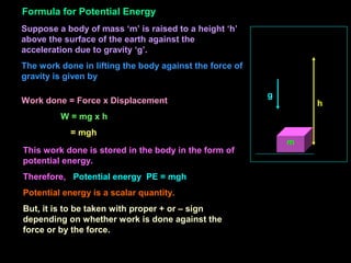 Suppose a body of mass ‘m’ is raised to a height ‘h’
above the surface of the earth against the
acceleration due to gravity ‘g’.
The work done in lifting the body against the force of
gravity is given by
m
h
g
Work done = Force x Displacement
W = mg x h
= mgh
This work done is stored in the body in the form of
potential energy.
Therefore, Potential energy PE = mgh
Potential energy is a scalar quantity.
But, it is to be taken with proper + or – sign
depending on whether work is done against the
force or by the force.
Formula for Potential Energy
 