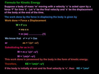 Suppose a body of mass ‘m’ moving with a velocity ‘u’ is acted upon by a
force ‘F’ for time ‘t’. Let ‘v’ be the final velocity and ‘s’ be the displacement
of the body at the end of the time.
The work done by the force in displacing the body is given by
Work done = Force x Displacement
W = F x s
= ma x s
= m (as) ……………..(1)
We know that v2
= u2
+ 2as
or as = ½(v2
–u2
)
Substituting for as in (1)
W = m x ½(v2
–u2
)
W = ½m(v2
–u2
)
This work done is possessed by the body in the form of kinetic energy.
Therefore, KE = ½m(v2
–u2
)
If the body is initially at rest and its final velocity is ‘v’, then KE = ½mv2
Formula for Kinetic Energy
 