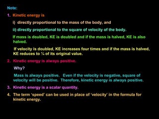 Note:
1. Kinetic energy is
i) directly proportional to the mass of the body, and
ii) directly proportional to the square of velocity of the body.
If mass is doubled, KE is doubled and if the mass is halved, KE is also
halved.
If velocity is doubled, KE increases four times and if the mass is halved,
KE reduces to ¼ of its original value.
2. Kinetic energy is always positive.
Why?
Mass is always positive. Even if the velocity is negative, square of
velocity will be positive. Therefore, kinetic energy is always positive.
3. Kinetic energy is a scalar quantity.
4. The term ‘speed’ can be used in place of ‘velocity’ in the formula for
kinetic energy.
 