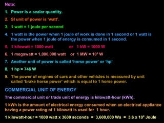 Note:
1. Power is a scalar quantity.
2. SI unit of power is ‘watt’.
3. 1 watt = 1 joule per second
4. 1 watt is the power when 1 joule of work is done in 1 second or 1 watt is
the power when 1 joule of energy is consumed in 1 second.
5. 1 kilowatt = 1000 watt or 1 kW = 1000 W
6. 1 megawatt = 1,000,000 watt or 1 MW = 106
W
7. Another unit of power is called ‘horse power’ or ‘hp’
8. 1 hp = 746 W
9. The power of engines of cars and other vehicles is measured by unit
called ‘brake horse power’ which is equal to 1 horse power.
COMMERCIAL UNIT OF ENERGY
The commercial unit or trade unit of energy is kilowatt-hour (kWh).
1 kWh is the amount of electrical energy consumed when an electrical appliance
having a power rating of 1 kilowatt is used for 1 hour.
1 kilowatt-hour = 1000 watt x 3600 seconds = 3,600,000 Ws = 3.6 x 106
Joule
 