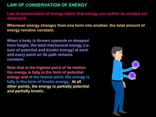 LAW OF CONSERVATION OF ENERGY
Law of conservation of energy states that energy can neither be created nor
destroyed.
Whenever energy changes from one form into another, the total amount of
energy remains constant.
When a body is thrown upwards or dropped
from height, the total mechanical energy (i.e.
sum of potential and kinetic energy) at each
and every point on its path remains
constant.
Note that at the highest point of its motion,
the energy is fully in the form of potential
energy and at the lowest point, the energy is
fully in the form of kinetic energy. At all
other points, the energy is partially potential
and partially kinetic.
 