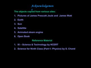Acknowledgemen
t
The objects copied from various sites:
1. Pictures of James Prescott Joule and James Watt
2. Earth
3. Sun
4. Satellite
5. Animated steam engine
6. Open Book
Reference Material
1. IX – Science & Technology by NCERT
2. Science for Ninth Class (Part-1: Physics) by S. Chand
 