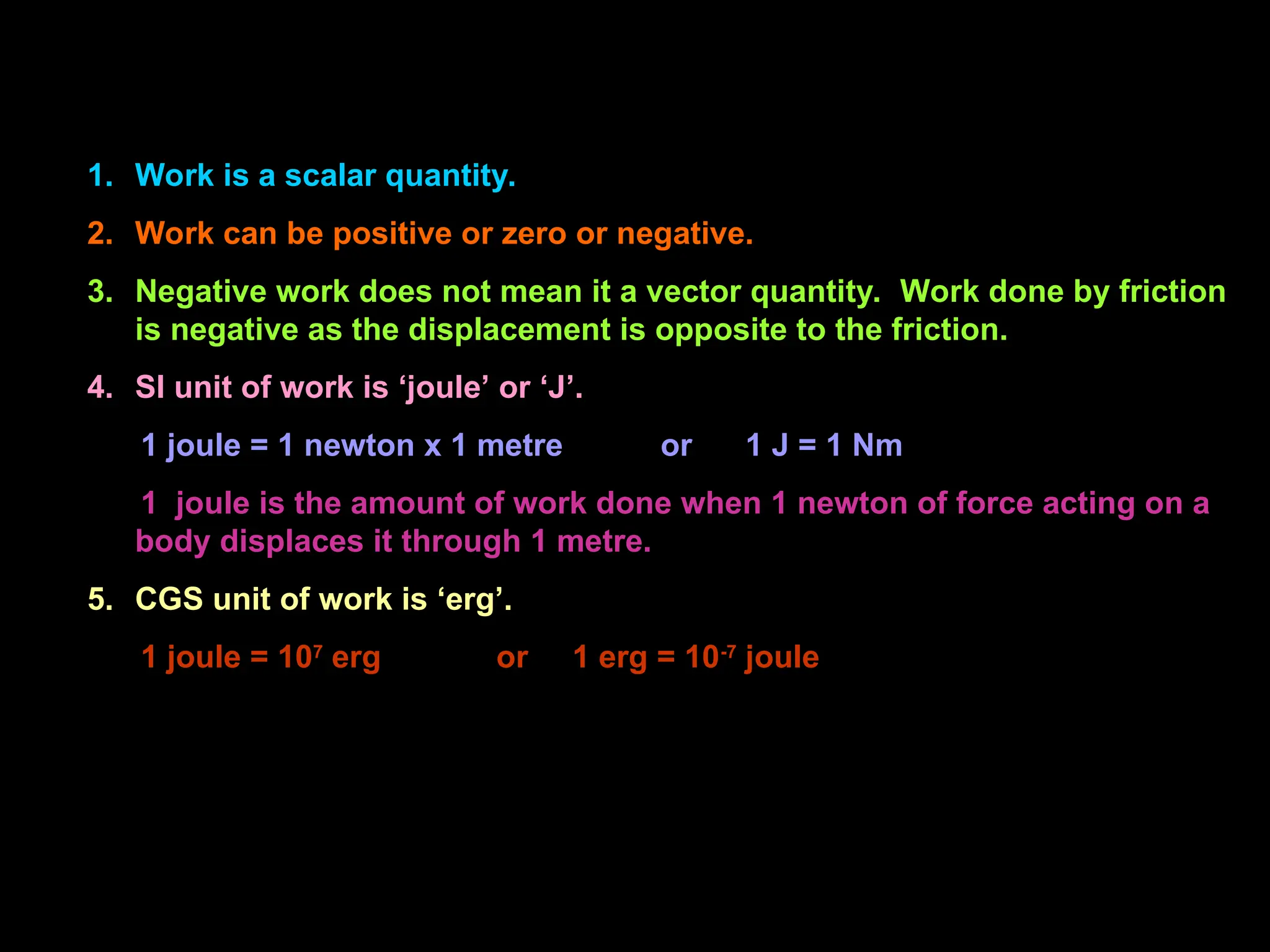 1. Work is a scalar quantity.
2. Work can be positive or zero or negative.
3. Negative work does not mean it a vector quantity. Work done by friction
is negative as the displacement is opposite to the friction.
4. SI unit of work is ‘joule’ or ‘J’.
1 joule = 1 newton x 1 metre or 1 J = 1 Nm
1 joule is the amount of work done when 1 newton of force acting on a
body displaces it through 1 metre.
5. CGS unit of work is ‘erg’.
1 joule = 107
erg or 1 erg = 10-7
joule
 