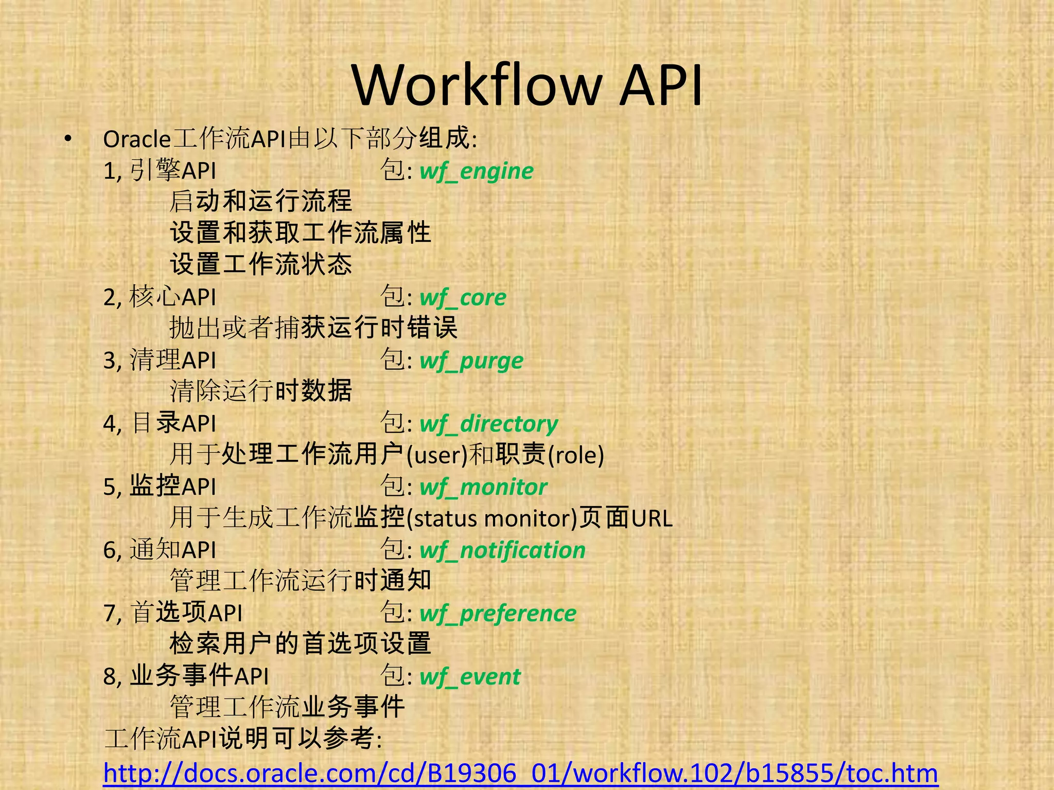 Workflow API
•   Oracle工作流API由以下部分组成:
    1, 引擎API        包: wf_engine
          启动和运行流程
          设置和获取工作流属性
          设置工作流状态
    2, 核心API        包: wf_core
          抛出或者捕获运行时错误
    3, 清理API        包: wf_purge
          清除运行时数据
    4, 目录API        包: wf_directory
          用于处理工作流用户(user)和职责(role)
    5, 监控API        包: wf_monitor
          用于生成工作流监控(status monitor)页面URL
    6, 通知API        包: wf_notification
          管理工作流运行时通知
    7, 首选项API       包: wf_preference
          检索用户的首选项设置
    8, 业务事件API      包: wf_event
          管理工作流业务事件
    工作流API说明可以参考:
    http://docs.oracle.com/cd/B19306_01/workflow.102/b15855/toc.htm
 