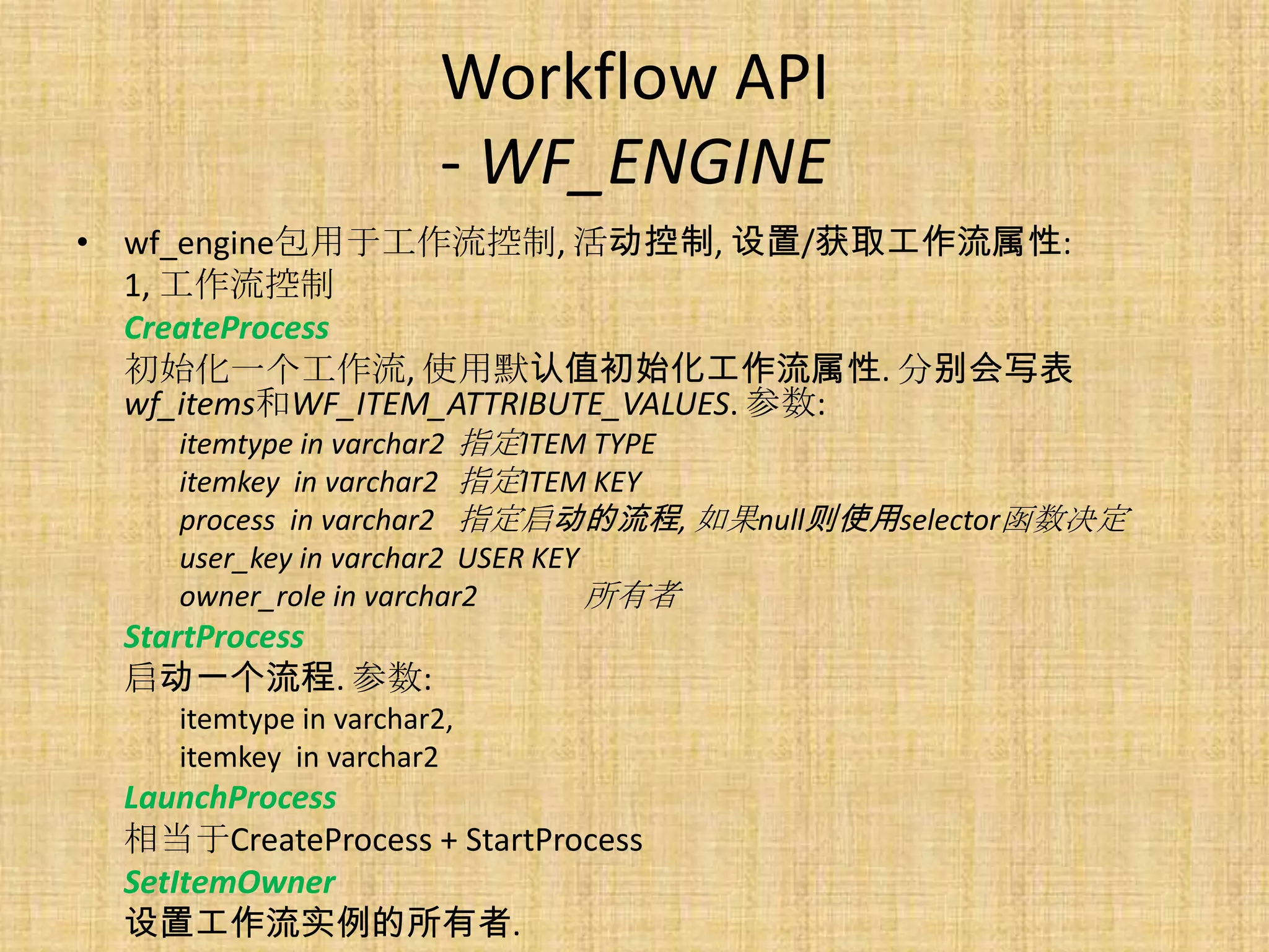 Workflow API
                       - WF_ENGINE
• wf_engine包用于工作流控制, 活动控制, 设置/获取工作流属性:
  1, 工作流控制
  CreateProcess
  初始化一个工作流, 使用默认值初始化工作流属性. 分别会写表
  wf_items和WF_ITEM_ATTRIBUTE_VALUES. 参数:
    itemtype in varchar2 指定ITEM TYPE
    itemkey in varchar2 指定ITEM KEY
    process in varchar2 指定启动的流程, 如果null则使用selector函数决定
    user_key in varchar2 USER KEY
    owner_role in varchar2        所有者
 StartProcess
 启动一个流程. 参数:
    itemtype in varchar2,
    itemkey in varchar2
 LaunchProcess
 相当于CreateProcess + StartProcess
 SetItemOwner
 设置工作流实例的所有者.
 