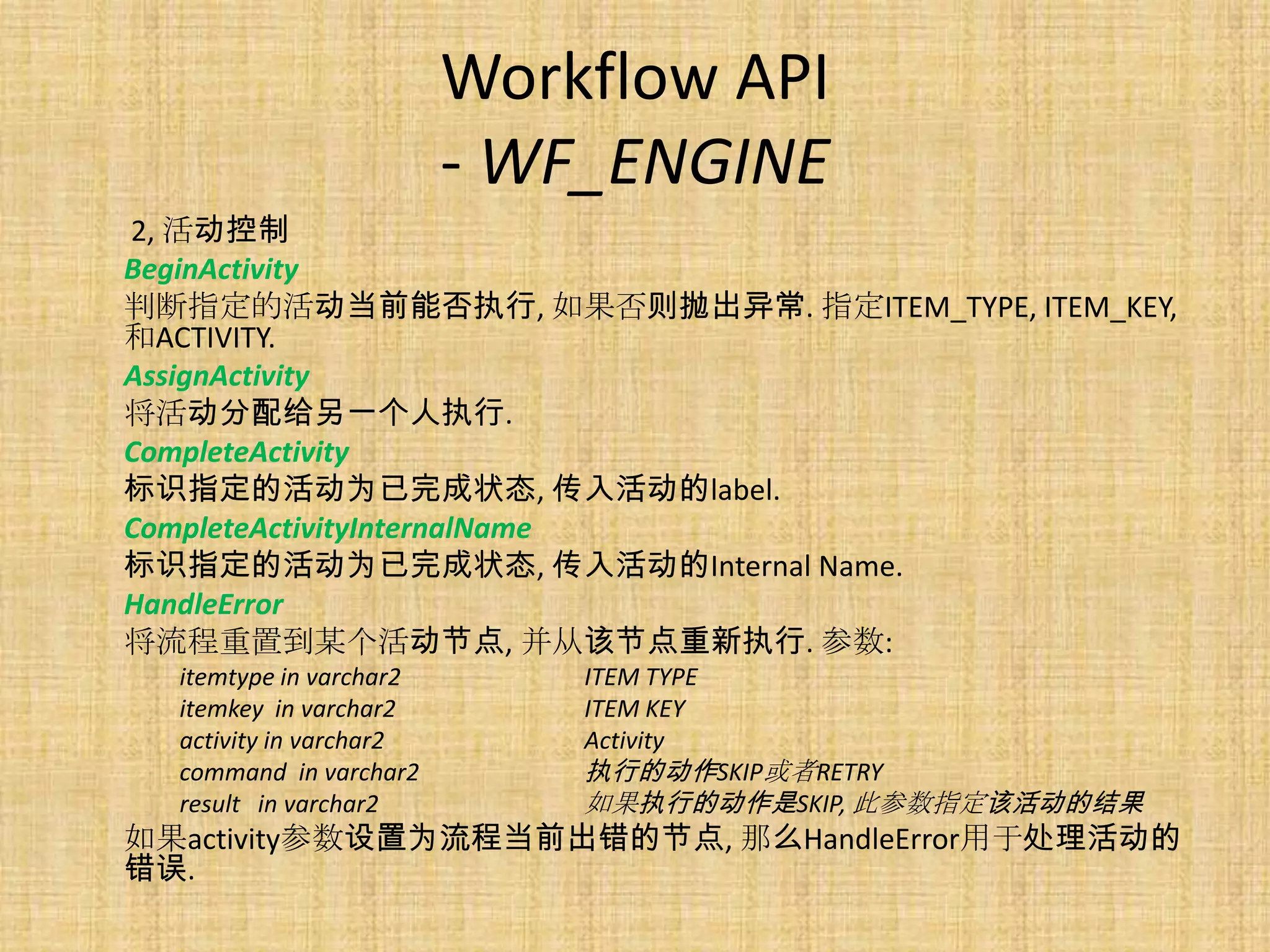 Workflow API
                         - WF_ENGINE
2, 活动控制
BeginActivity
判断指定的活动当前能否执行, 如果否则抛出异常. 指定ITEM_TYPE, ITEM_KEY,
和ACTIVITY.
AssignActivity
将活动分配给另一个人执行.
CompleteActivity
标识指定的活动为已完成状态, 传入活动的label.
CompleteActivityInternalName
标识指定的活动为已完成状态, 传入活动的Internal Name.
HandleError
将流程重置到某个活动节点, 并从该节点重新执行. 参数:
  itemtype in varchar2       ITEM TYPE
  itemkey in varchar2        ITEM KEY
  activity in varchar2       Activity
  command in varchar2        执行的动作SKIP或者RETRY
  result in varchar2         如果执行的动作是SKIP, 此参数指定该活动的结果
如果activity参数设置为流程当前出错的节点, 那么HandleError用于处理活动的
错误.
 