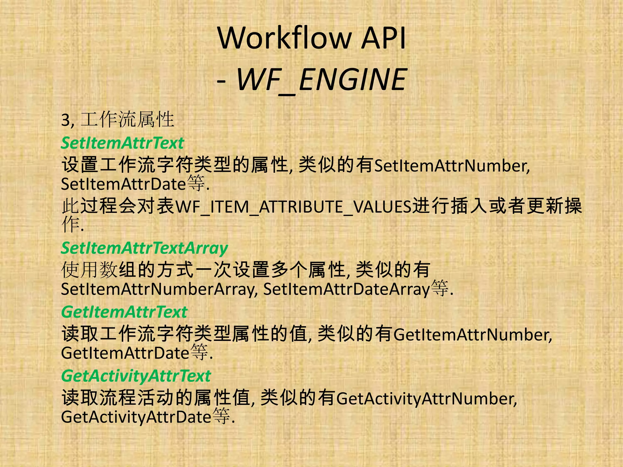 Workflow API
             - WF_ENGINE
3, 工作流属性
SetItemAttrText
设置工作流字符类型的属性, 类似的有SetItemAttrNumber,
SetItemAttrDate等.
此过程会对表WF_ITEM_ATTRIBUTE_VALUES进行插入或者更新操
作.
SetItemAttrTextArray
使用数组的方式一次设置多个属性, 类似的有
SetItemAttrNumberArray, SetItemAttrDateArray等.
GetItemAttrText
读取工作流字符类型属性的值, 类似的有GetItemAttrNumber,
GetItemAttrDate等.
GetActivityAttrText
读取流程活动的属性值, 类似的有GetActivityAttrNumber,
GetActivityAttrDate等.
 