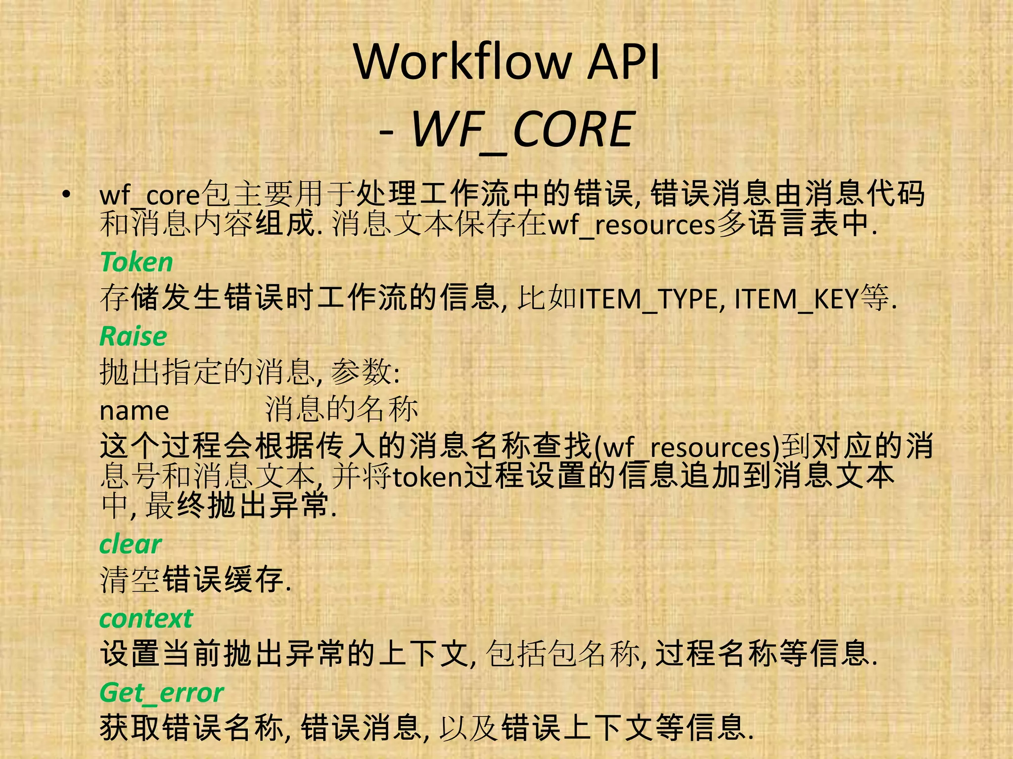 Workflow API
              - WF_CORE
• wf_core包主要用于处理工作流中的错误, 错误消息由消息代码
  和消息内容组成. 消息文本保存在wf_resources多语言表中.
  Token
  存储发生错误时工作流的信息, 比如ITEM_TYPE, ITEM_KEY等.
  Raise
  抛出指定的消息, 参数:
  name      消息的名称
  这个过程会根据传入的消息名称查找(wf_resources)到对应的消
  息号和消息文本, 并将token过程设置的信息追加到消息文本
  中, 最终抛出异常.
  clear
  清空错误缓存.
  context
  设置当前抛出异常的上下文, 包括包名称, 过程名称等信息.
  Get_error
  获取错误名称, 错误消息, 以及错误上下文等信息.
 