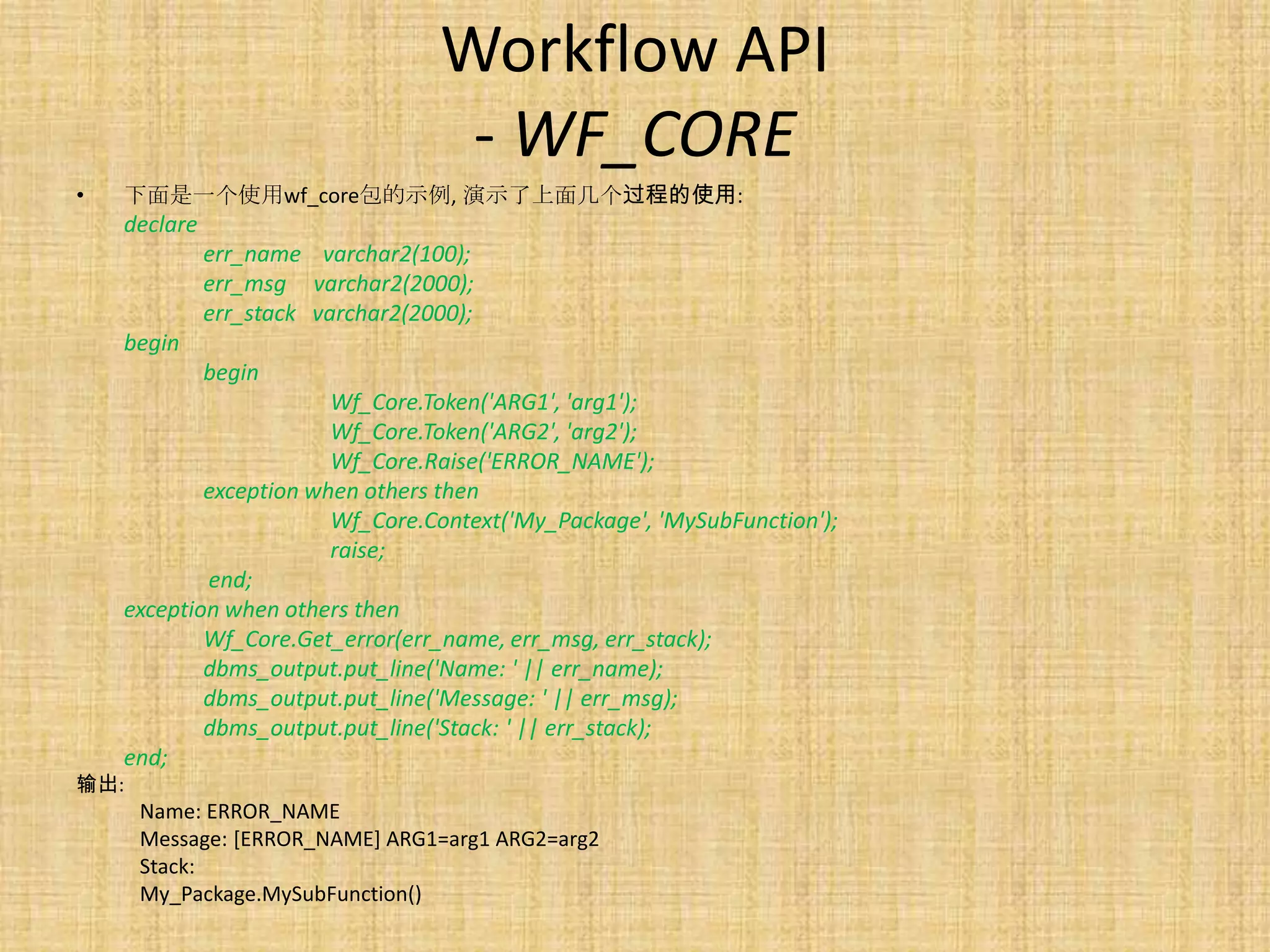 Workflow API
                                    - WF_CORE
•   下面是一个使用wf_core包的示例, 演示了上面几个过程的使用:
    declare
              err_name varchar2(100);
              err_msg varchar2(2000);
              err_stack varchar2(2000);
    begin
              begin
                        Wf_Core.Token('ARG1', 'arg1');
                        Wf_Core.Token('ARG2', 'arg2');
                        Wf_Core.Raise('ERROR_NAME');
            exception when others then
                        Wf_Core.Context('My_Package', 'MySubFunction');
                        raise;
            end;
    exception when others then
            Wf_Core.Get_error(err_name, err_msg, err_stack);
            dbms_output.put_line('Name: ' || err_name);
            dbms_output.put_line('Message: ' || err_msg);
            dbms_output.put_line('Stack: ' || err_stack);
    end;
输出:
      Name: ERROR_NAME
      Message: [ERROR_NAME] ARG1=arg1 ARG2=arg2
      Stack:
      My_Package.MySubFunction()
 