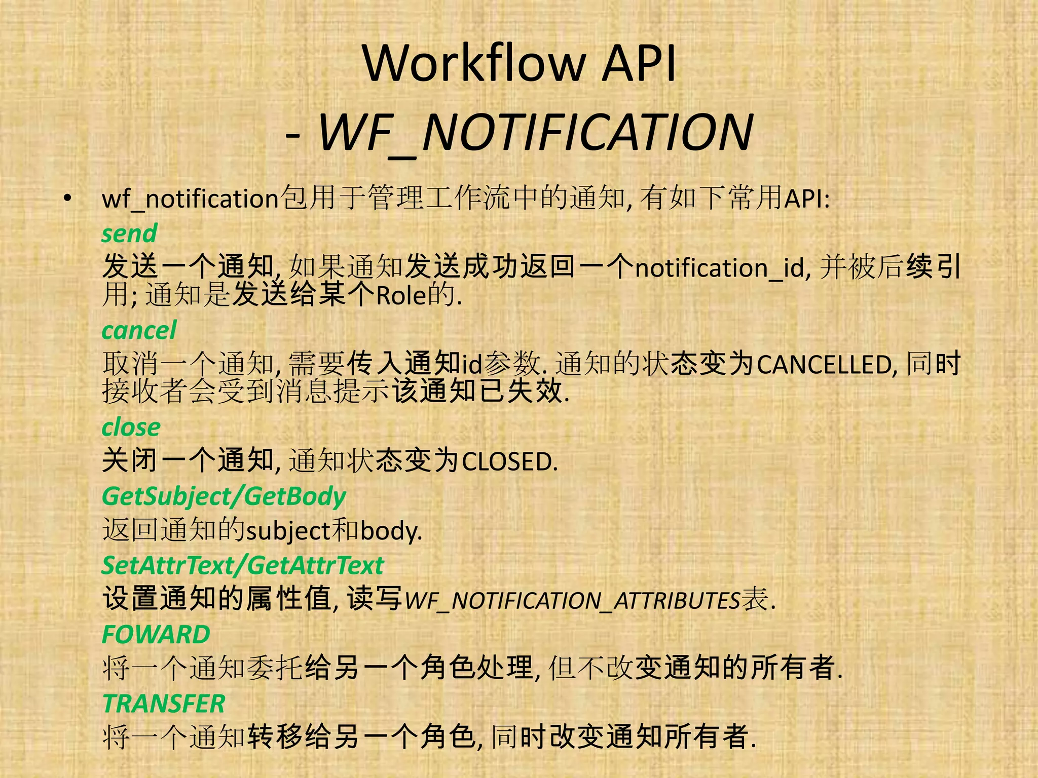 Workflow API
          - WF_NOTIFICATION
• wf_notification包用于管理工作流中的通知, 有如下常用API:
  send
  发送一个通知, 如果通知发送成功返回一个notification_id, 并被后续引
  用; 通知是发送给某个Role的.
  cancel
  取消一个通知, 需要传入通知id参数. 通知的状态变为CANCELLED, 同时
  接收者会受到消息提示该通知已失效.
  close
  关闭一个通知, 通知状态变为CLOSED.
  GetSubject/GetBody
  返回通知的subject和body.
  SetAttrText/GetAttrText
  设置通知的属性值, 读写WF_NOTIFICATION_ATTRIBUTES表.
  FOWARD
  将一个通知委托给另一个角色处理, 但不改变通知的所有者.
  TRANSFER
  将一个通知转移给另一个角色, 同时改变通知所有者.
 