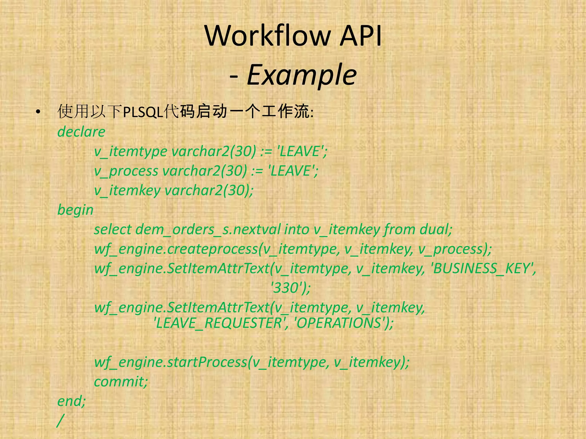 Workflow API
                          - Example
• 使用以下PLSQL代码启动一个工作流:
  declare
       v_itemtype varchar2(30) := 'LEAVE';
       v_process varchar2(30) := 'LEAVE';
       v_itemkey varchar2(30);
  begin
       select dem_orders_s.nextval into v_itemkey from dual;
       wf_engine.createprocess(v_itemtype, v_itemkey, v_process);
       wf_engine.SetItemAttrText(v_itemtype, v_itemkey, 'BUSINESS_KEY',
                                  '330');
       wf_engine.SetItemAttrText(v_itemtype, v_itemkey,
                'LEAVE_REQUESTER', 'OPERATIONS');

          wf_engine.startProcess(v_itemtype, v_itemkey);
          commit;
   end;
   /
 