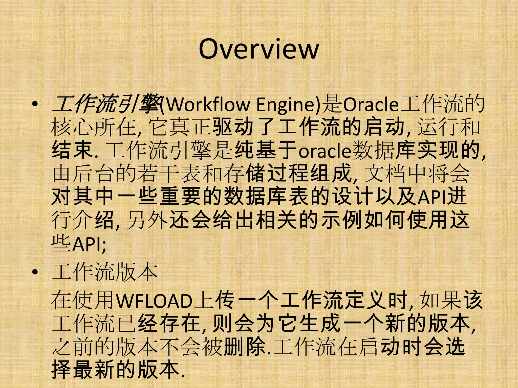 Overview
• 工作流引擎(Workflow Engine)是Oracle工作流的
  核心所在, 它真正驱动了工作流的启动, 运行和
  结束. 工作流引擎是纯基于oracle数据库实现的,
  由后台的若干表和存储过程组成, 文档中将会
  对其中一些重要的数据库表的设计以及API进
  行介绍, 另外还会给出相关的示例如何使用这
  些API;
• 工作流版本
  在使用WFLOAD上传一个工作流定义时, 如果该
  工作流已经存在, 则会为它生成一个新的版本,
  之前的版本不会被删除.工作流在启动时会选
  择最新的版本.
 