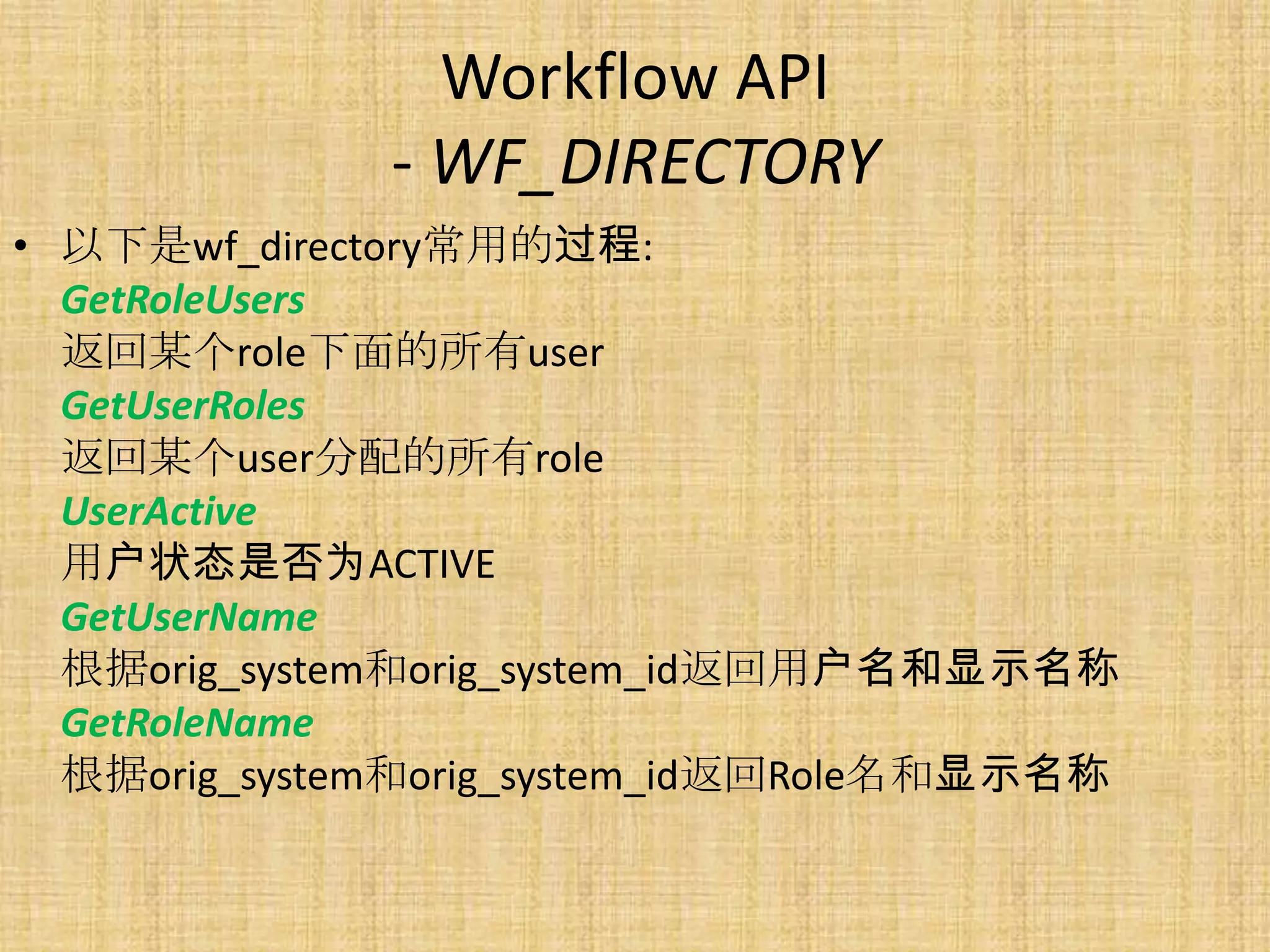 Workflow API
              - WF_DIRECTORY
• 以下是wf_directory常用的过程:
  GetRoleUsers
  返回某个role下面的所有user
  GetUserRoles
  返回某个user分配的所有role
  UserActive
  用户状态是否为ACTIVE
  GetUserName
  根据orig_system和orig_system_id返回用户名和显示名称
  GetRoleName
  根据orig_system和orig_system_id返回Role名和显示名称
 
