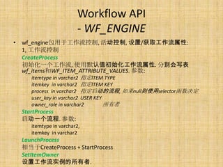 Workflow API
                       - WF_ENGINE
• wf_engine包用于工作流控制, 活动控制, 设置/获取工作流属性:
  1, 工作流控制
  CreateProcess
  初始化一个工作流, 使用默认值初始化工作流属性. 分别会写表
  wf_items和WF_ITEM_ATTRIBUTE_VALUES. 参数:
    itemtype in varchar2 指定ITEM TYPE
    itemkey in varchar2 指定ITEM KEY
    process in varchar2 指定启动的流程, 如果null则使用selector函数决定
    user_key in varchar2 USER KEY
    owner_role in varchar2        所有者
 StartProcess
 启动一个流程. 参数:
    itemtype in varchar2,
    itemkey in varchar2
 LaunchProcess
 相当于CreateProcess + StartProcess
 SetItemOwner
 设置工作流实例的所有者.
 