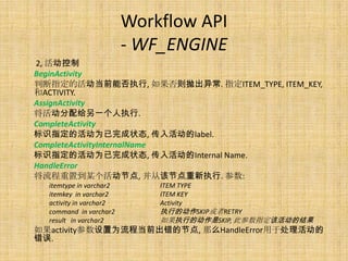 Workflow API
                         - WF_ENGINE
2, 活动控制
BeginActivity
判断指定的活动当前能否执行, 如果否则抛出异常. 指定ITEM_TYPE, ITEM_KEY,
和ACTIVITY.
AssignActivity
将活动分配给另一个人执行.
CompleteActivity
标识指定的活动为已完成状态, 传入活动的label.
CompleteActivityInternalName
标识指定的活动为已完成状态, 传入活动的Internal Name.
HandleError
将流程重置到某个活动节点, 并从该节点重新执行. 参数:
  itemtype in varchar2       ITEM TYPE
  itemkey in varchar2        ITEM KEY
  activity in varchar2       Activity
  command in varchar2        执行的动作SKIP或者RETRY
  result in varchar2         如果执行的动作是SKIP, 此参数指定该活动的结果
如果activity参数设置为流程当前出错的节点, 那么HandleError用于处理活动的
错误.
 