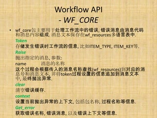 Workflow API
              - WF_CORE
• wf_core包主要用于处理工作流中的错误, 错误消息由消息代码
  和消息内容组成. 消息文本保存在wf_resources多语言表中.
  Token
  存储发生错误时工作流的信息, 比如ITEM_TYPE, ITEM_KEY等.
  Raise
  抛出指定的消息, 参数:
  name      消息的名称
  这个过程会根据传入的消息名称查找(wf_resources)到对应的消
  息号和消息文本, 并将token过程设置的信息追加到消息文本
  中, 最终抛出异常.
  clear
  清空错误缓存.
  context
  设置当前抛出异常的上下文, 包括包名称, 过程名称等信息.
  Get_error
  获取错误名称, 错误消息, 以及错误上下文等信息.
 
