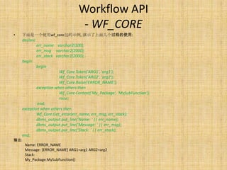Workflow API
                                    - WF_CORE
•   下面是一个使用wf_core包的示例, 演示了上面几个过程的使用:
    declare
              err_name varchar2(100);
              err_msg varchar2(2000);
              err_stack varchar2(2000);
    begin
              begin
                        Wf_Core.Token('ARG1', 'arg1');
                        Wf_Core.Token('ARG2', 'arg2');
                        Wf_Core.Raise('ERROR_NAME');
            exception when others then
                        Wf_Core.Context('My_Package', 'MySubFunction');
                        raise;
            end;
    exception when others then
            Wf_Core.Get_error(err_name, err_msg, err_stack);
            dbms_output.put_line('Name: ' || err_name);
            dbms_output.put_line('Message: ' || err_msg);
            dbms_output.put_line('Stack: ' || err_stack);
    end;
输出:
      Name: ERROR_NAME
      Message: [ERROR_NAME] ARG1=arg1 ARG2=arg2
      Stack:
      My_Package.MySubFunction()
 