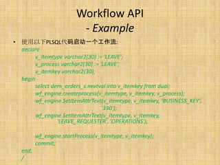 Workflow API
                          - Example
• 使用以下PLSQL代码启动一个工作流:
  declare
       v_itemtype varchar2(30) := 'LEAVE';
       v_process varchar2(30) := 'LEAVE';
       v_itemkey varchar2(30);
  begin
       select dem_orders_s.nextval into v_itemkey from dual;
       wf_engine.createprocess(v_itemtype, v_itemkey, v_process);
       wf_engine.SetItemAttrText(v_itemtype, v_itemkey, 'BUSINESS_KEY',
                                  '330');
       wf_engine.SetItemAttrText(v_itemtype, v_itemkey,
                'LEAVE_REQUESTER', 'OPERATIONS');

          wf_engine.startProcess(v_itemtype, v_itemkey);
          commit;
   end;
   /
 