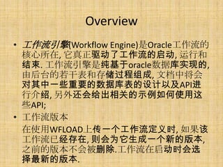 Overview
• 工作流引擎(Workflow Engine)是Oracle工作流的
  核心所在, 它真正驱动了工作流的启动, 运行和
  结束. 工作流引擎是纯基于oracle数据库实现的,
  由后台的若干表和存储过程组成, 文档中将会
  对其中一些重要的数据库表的设计以及API进
  行介绍, 另外还会给出相关的示例如何使用这
  些API;
• 工作流版本
  在使用WFLOAD上传一个工作流定义时, 如果该
  工作流已经存在, 则会为它生成一个新的版本,
  之前的版本不会被删除.工作流在启动时会选
  择最新的版本.
 