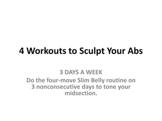 4 Workouts to Sculpt Your Abs 3 DAYS A WEEK Do the four-move Slim Belly routine on 3 nonconsecutive days to tone your midsection.  