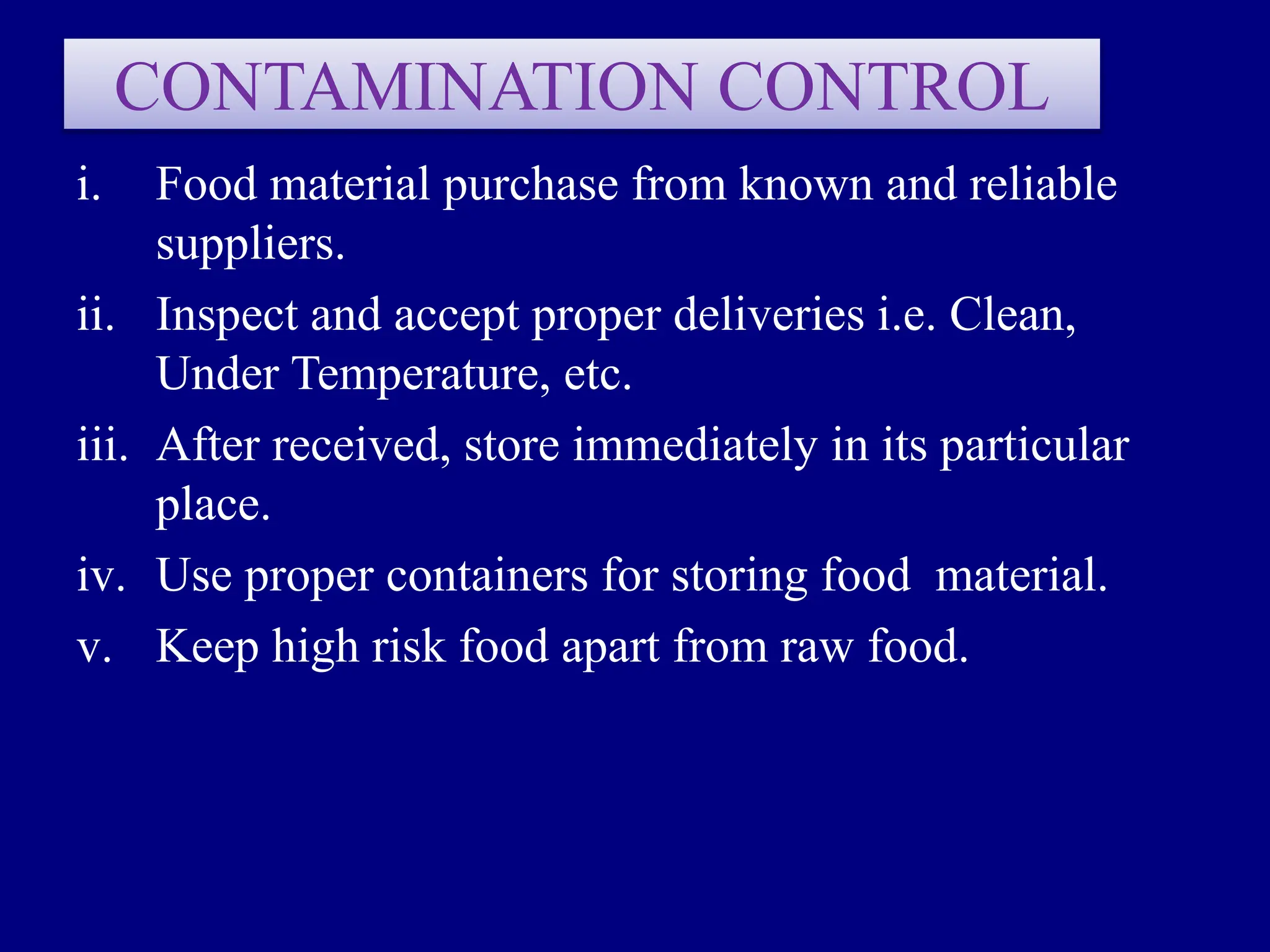 CONTAMINATION CONTROL
i. Food material purchase from known and reliable
suppliers.
ii. Inspect and accept proper deliveries i.e. Clean,
Under Temperature, etc.
iii. After received, store immediately in its particular
place.
iv. Use proper containers for storing food material.
v. Keep high risk food apart from raw food.
 