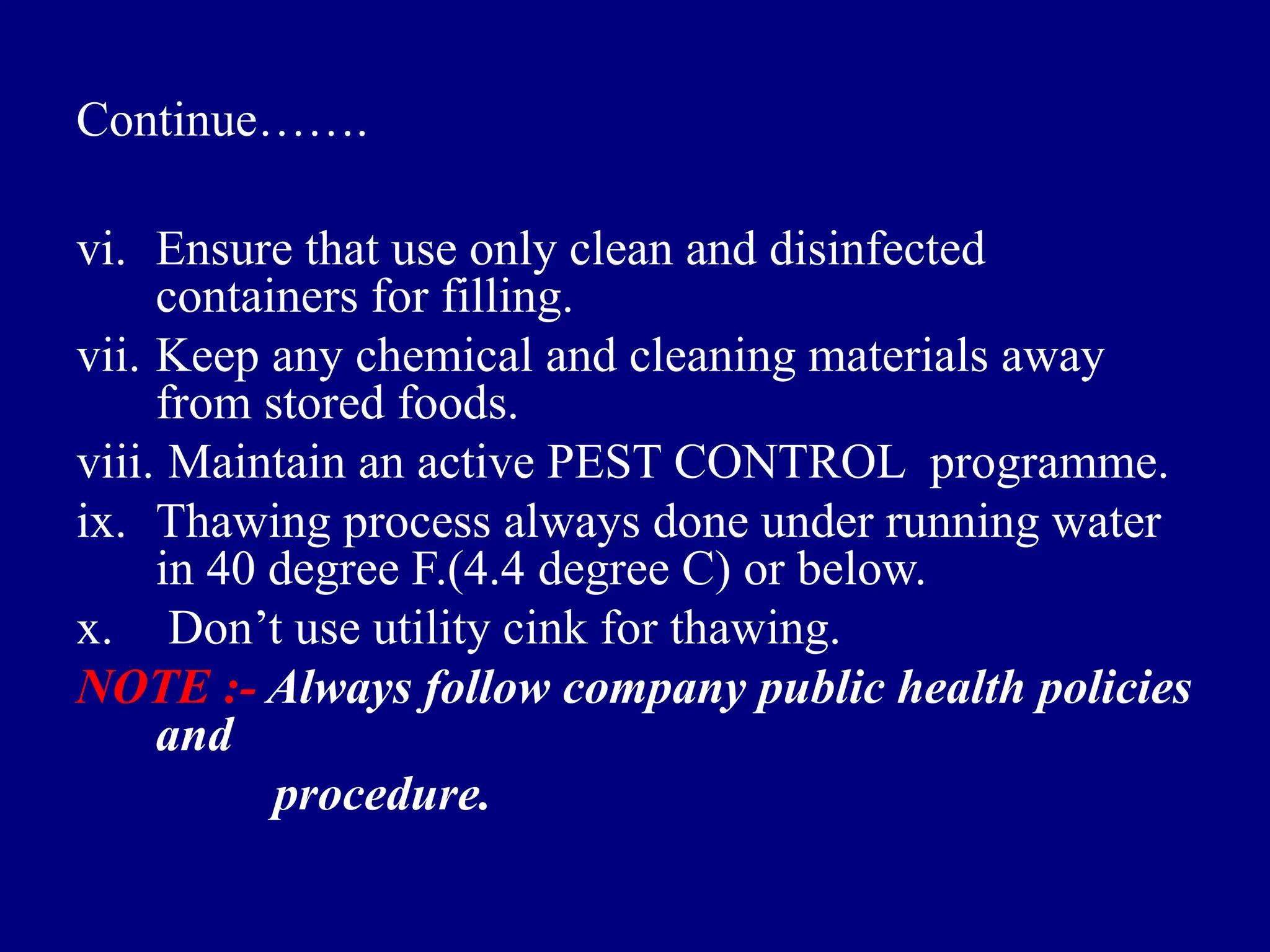 Continue…….
vi. Ensure that use only clean and disinfected
containers for filling.
vii. Keep any chemical and cleaning materials away
from stored foods.
viii. Maintain an active PEST CONTROL programme.
ix. Thawing process always done under running water
in 40 degree F.(4.4 degree C) or below.
x. Don’t use utility cink for thawing.
NOTE :- Always follow company public health policies
and
procedure.
 
