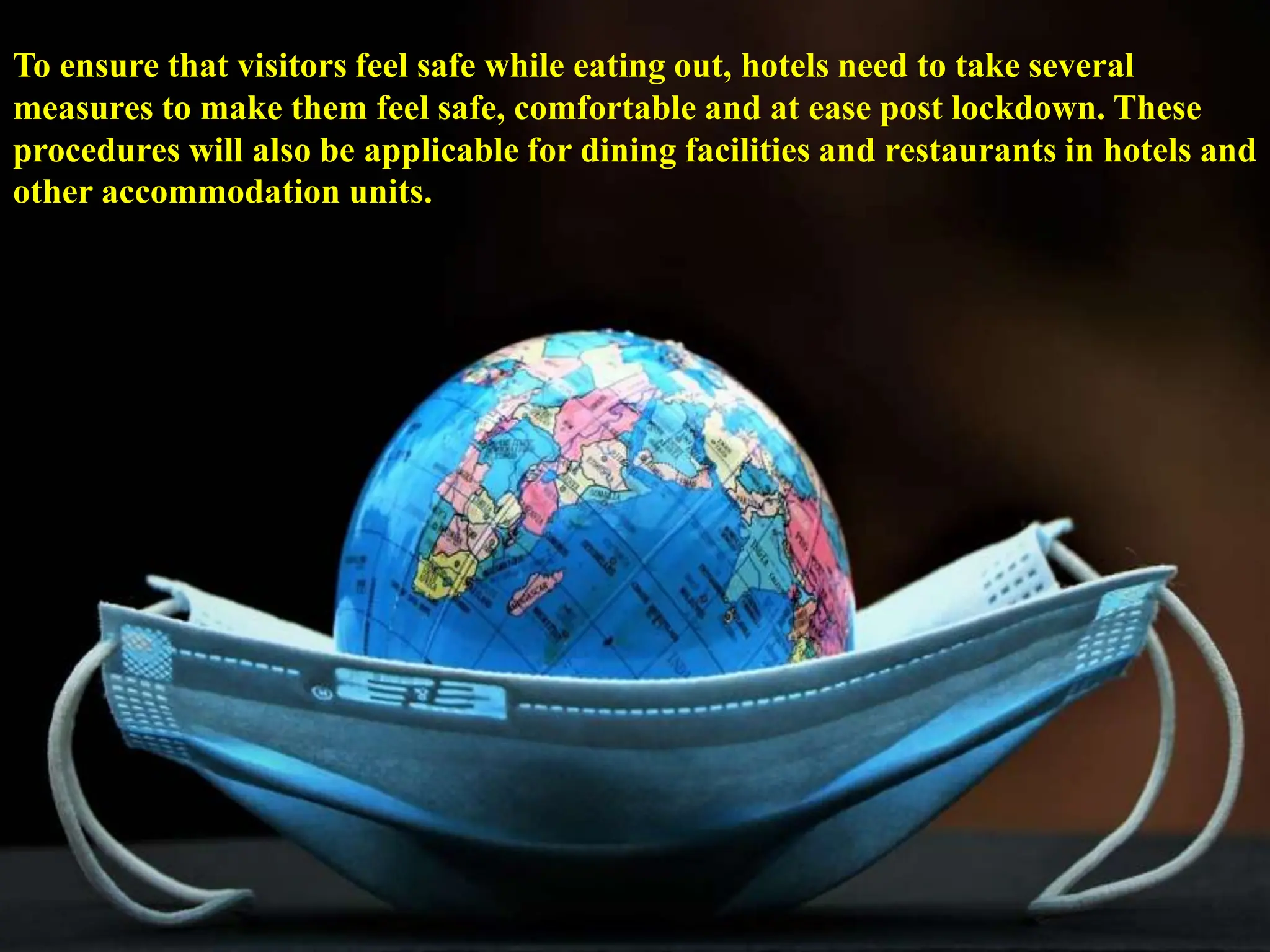 To ensure that visitors feel safe while eating out, hotels need to take several
measures to make them feel safe, comfortable and at ease post lockdown. These
procedures will also be applicable for dining facilities and restaurants in hotels and
other accommodation units.
 