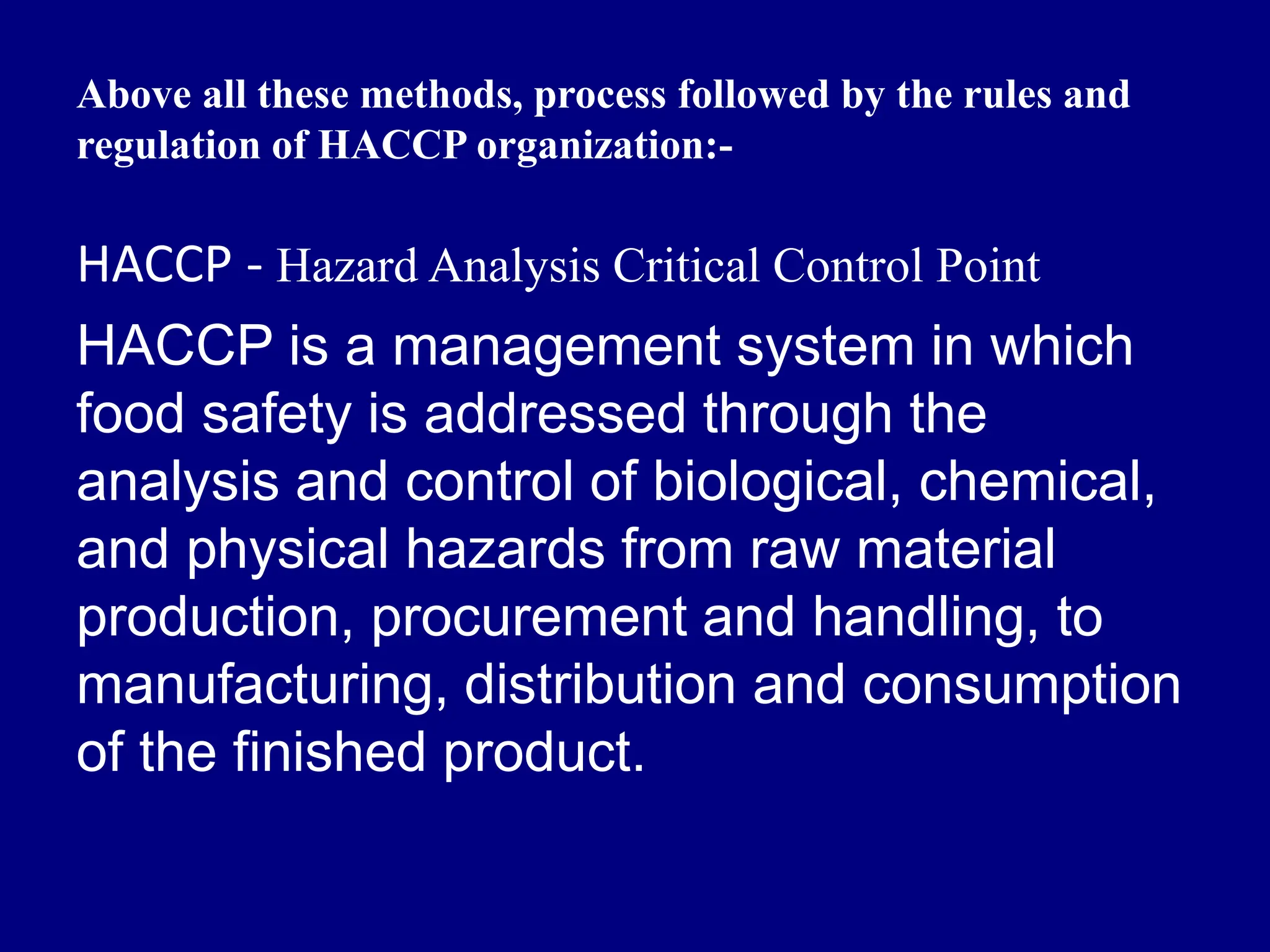 Above all these methods, process followed by the rules and
regulation of HACCP organization:-
HACCP - Hazard Analysis Critical Control Point
HACCP is a management system in which
food safety is addressed through the
analysis and control of biological, chemical,
and physical hazards from raw material
production, procurement and handling, to
manufacturing, distribution and consumption
of the finished product.
 