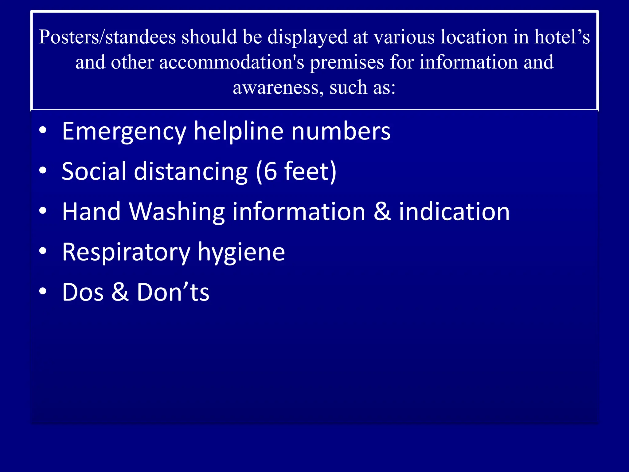 Posters/standees should be displayed at various location in hotel’s
and other accommodation's premises for information and
awareness, such as:
• Emergency helpline numbers
• Social distancing (6 feet)
• Hand Washing information & indication
• Respiratory hygiene
• Dos & Don’ts
 