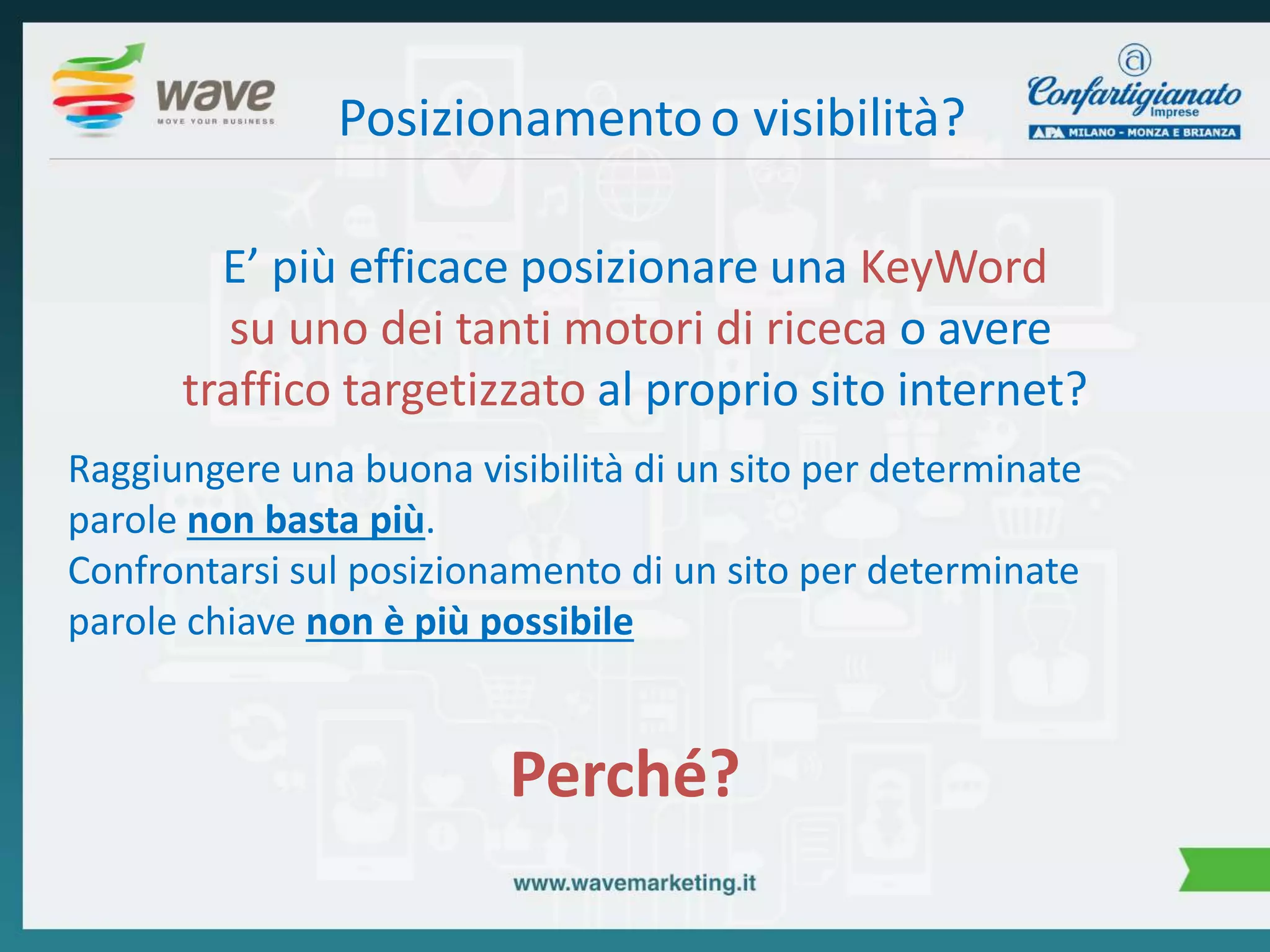 Posizionamento o visibilità? 
E’ più efficace posizionare una KeyWord 
su uno dei tanti motori di riceca o avere 
traffico targetizzato al proprio sito internet? 
Raggiungere una buona visibilità di un sito per determinate 
parole non basta più. 
Confrontarsi sul posizionamento di un sito per determinate 
parole chiave non è più possibile 
Perché? 
 