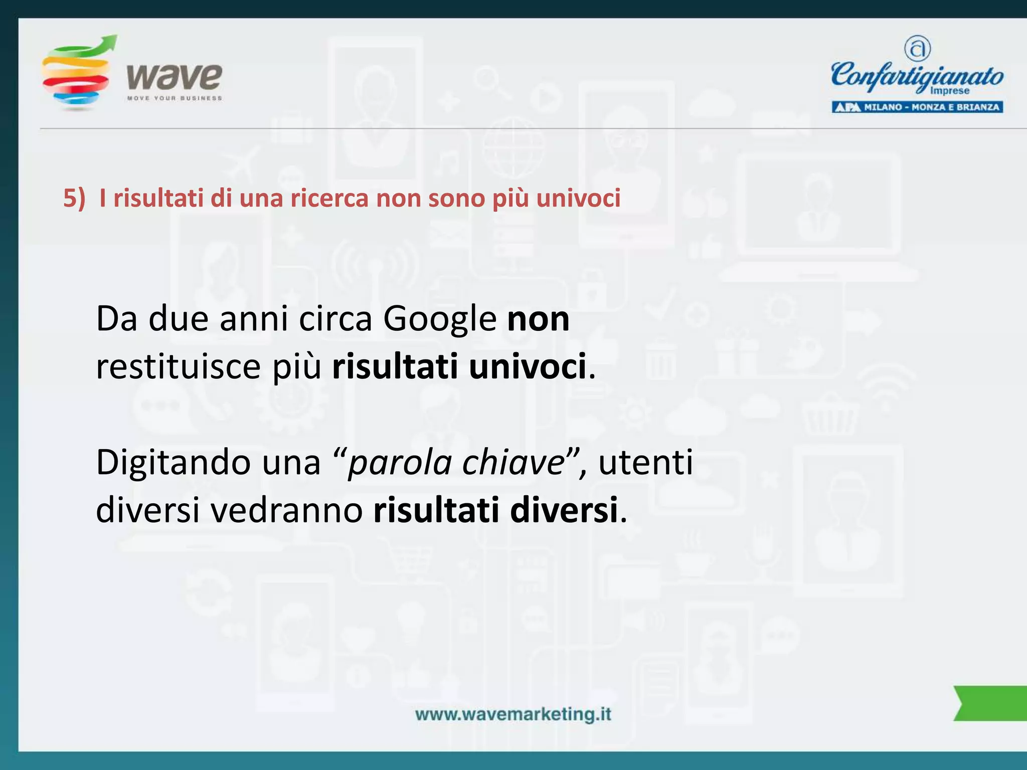 5) I risultati di una ricerca non sono più univoci 
Da due anni circa Google non 
restituisce più risultati univoci. 
Digitando una “parola chiave”, utenti 
diversi vedranno risultati diversi. 
 