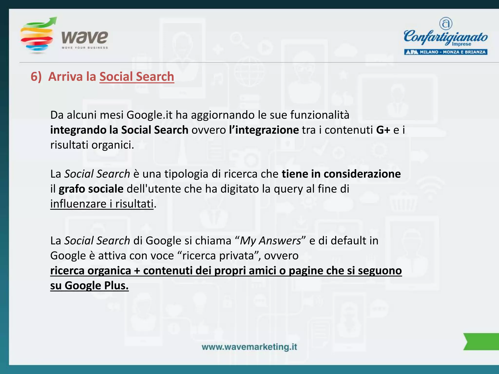 6) Arriva la Social Search 
Da alcuni mesi Google.it ha aggiornando le sue funzionalità 
integrando la Social Search ovvero l’integrazione tra i contenuti G+ e i 
risultati organici. 
La Social Search è una tipologia di ricerca che tiene in considerazione 
il grafo sociale dell'utente che ha digitato la query al fine di 
influenzare i risultati. 
La Social Search di Google si chiama “My Answers” e di default in 
Google è attiva con voce “ricerca privata”, ovvero 
ricerca organica + contenuti dei propri amici o pagine che si seguono 
su Google Plus. 
 
