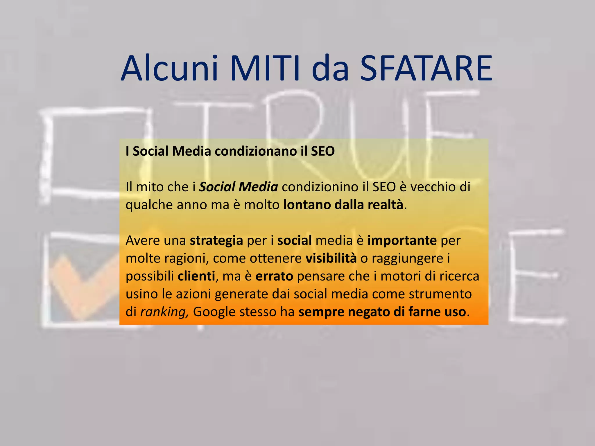 Alcuni MITI da SFATARE 
I Social Media condizionano il SEO 
Il mito che i Social Media condizionino il SEO è vecchio di 
qualche anno ma è molto lontano dalla realtà. 
Avere una strategia per i social media è importante per 
molte ragioni, come ottenere visibilità o raggiungere i 
possibili clienti, ma è errato pensare che i motori di ricerca 
usino le azioni generate dai social media come strumento 
di ranking, Google stesso ha sempre negato di farne uso. 
 