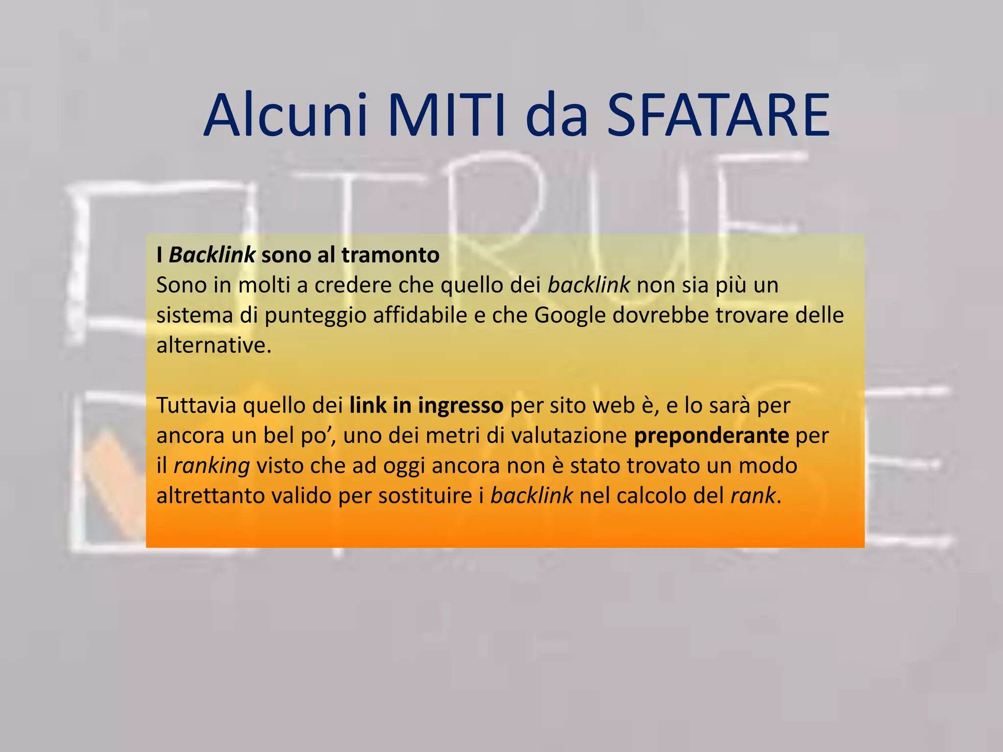 Alcuni MITI da SFATARE 
I Backlink sono al tramonto 
Sono in molti a credere che quello dei backlink non sia più un 
sistema di punteggio affidabile e che Google dovrebbe trovare delle 
alternative. 
Tuttavia quello dei link in ingresso per sito web è, e lo sarà per 
ancora un bel po’, uno dei metri di valutazione preponderante per 
il ranking visto che ad oggi ancora non è stato trovato un modo 
altrettanto valido per sostituire i backlink nel calcolo del rank. 
 