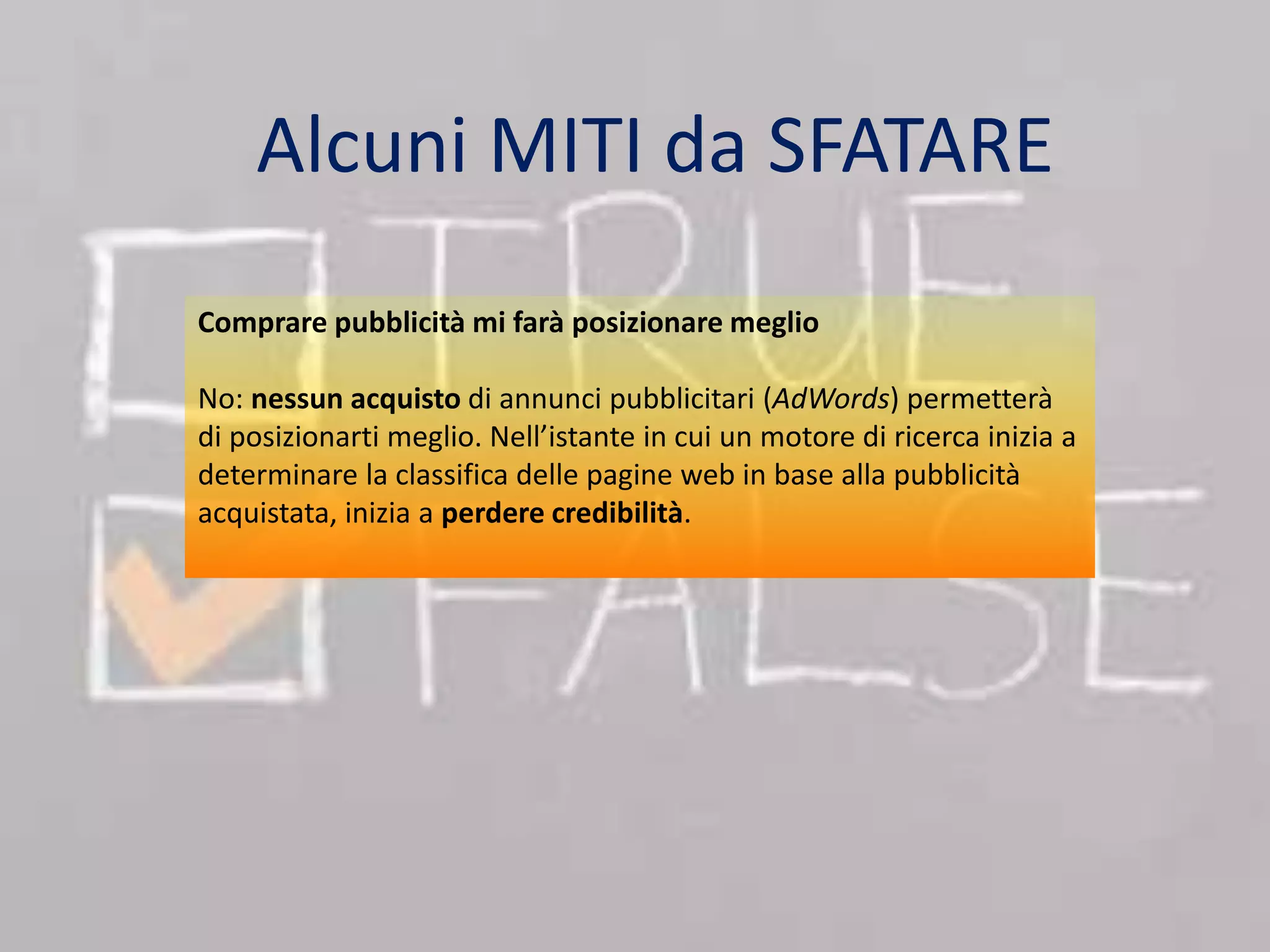 Alcuni MITI da SFATARE 
Comprare pubblicità mi farà posizionare meglio 
No: nessun acquisto di annunci pubblicitari (AdWords) permetterà 
di posizionarti meglio. Nell’istante in cui un motore di ricerca inizia a 
determinare la classifica delle pagine web in base alla pubblicità 
acquistata, inizia a perdere credibilità. 
 