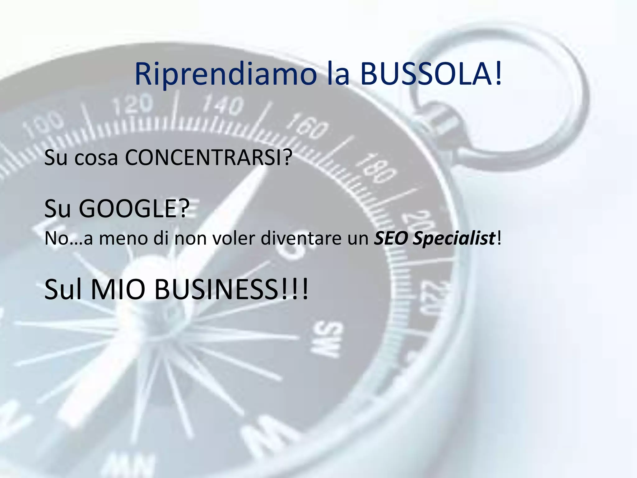 Riprendiamo la BUSSOLA! 
Su cosa CONCENTRARSI? 
Su GOOGLE? 
No…a meno di non voler diventare un SEO Specialist! 
Sul MIO BUSINESS!!! 
 