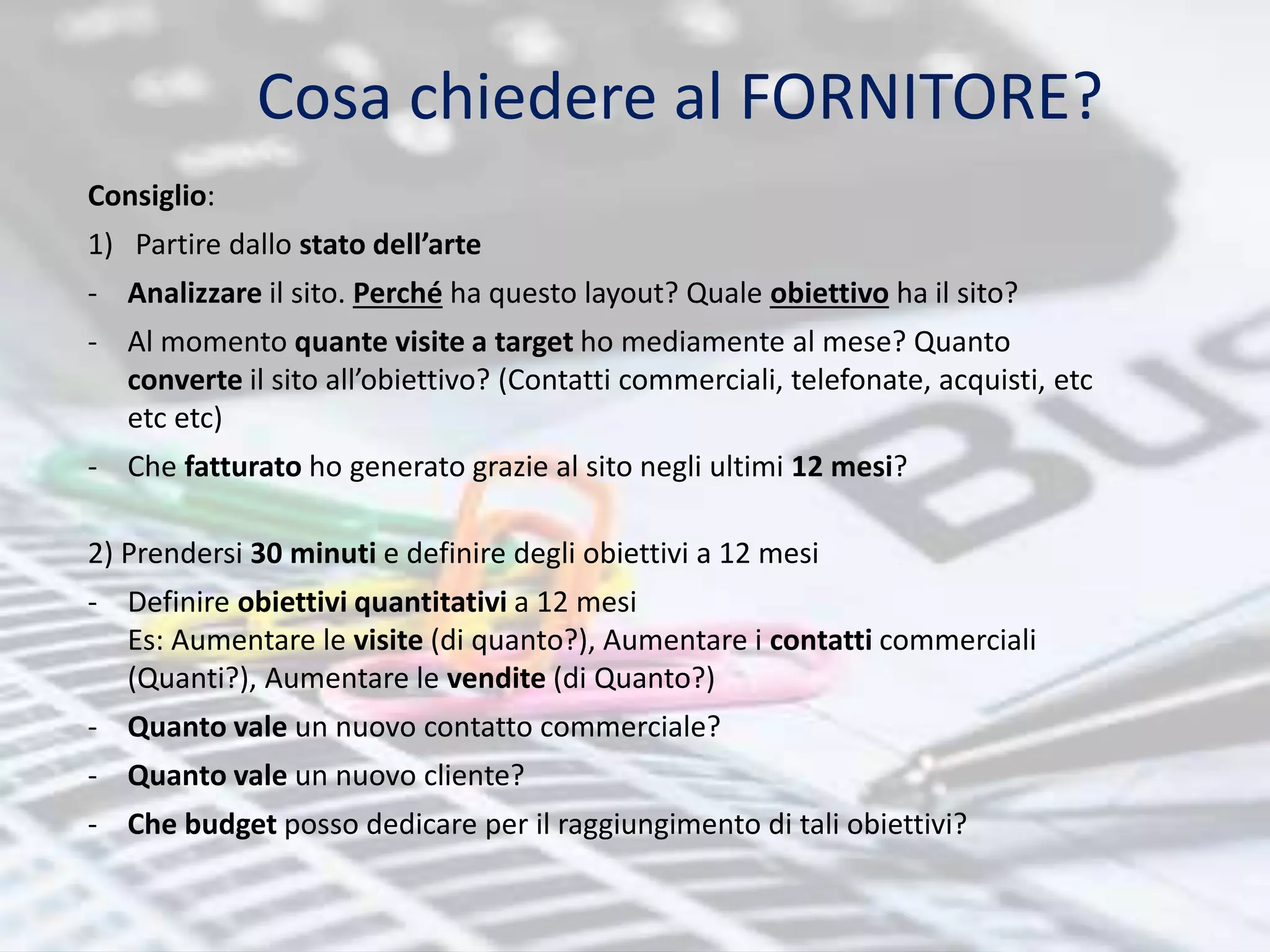 Cosa chiedere al FORNITORE? 
Consiglio: 
1) Partire dallo stato dell’arte 
- Analizzare il sito. Perché ha questo layout? Quale obiettivo ha il sito? 
- Al momento quante visite a target ho mediamente al mese? Quanto 
converte il sito all’obiettivo? (Contatti commerciali, telefonate, acquisti, etc 
etc etc) 
- Che fatturato ho generato grazie al sito negli ultimi 12 mesi? 
2) Prendersi 30 minuti e definire degli obiettivi a 12 mesi 
- Definire obiettivi quantitativi a 12 mesi 
Es: Aumentare le visite (di quanto?), Aumentare i contatti commerciali 
(Quanti?), Aumentare le vendite (di Quanto?) 
- Quanto vale un nuovo contatto commerciale? 
- Quanto vale un nuovo cliente? 
- Che budget posso dedicare per il raggiungimento di tali obiettivi? 
 