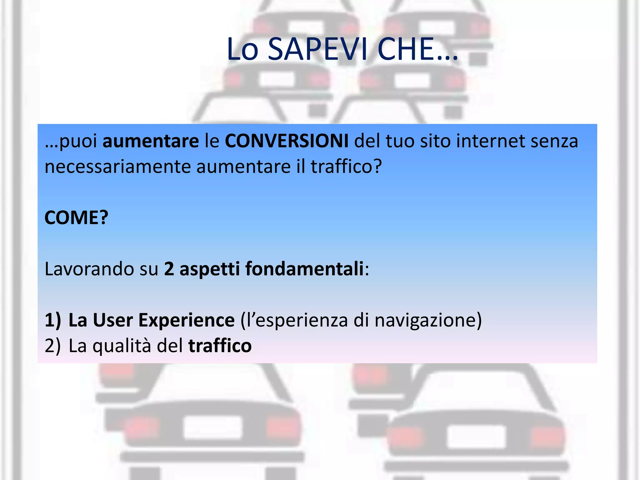 Lo SAPEVI CHE… 
…puoi aumentare le CONVERSIONI del tuo sito internet senza 
necessariamente aumentare il traffico? 
COME? 
Lavorando su 2 aspetti fondamentali: 
1) La User Experience (l’esperienza di navigazione) 
2) La qualità del traffico 
 