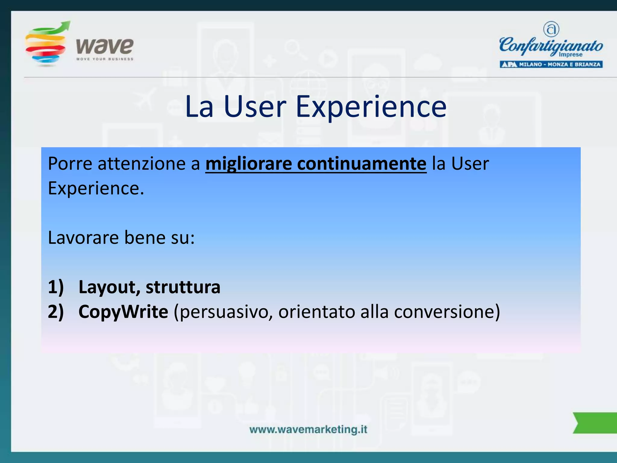La User Experience 
Porre attenzione a migliorare continuamente la User 
Experience. 
Lavorare bene su: 
1) Layout, struttura 
2) CopyWrite (persuasivo, orientato alla conversione) 
 