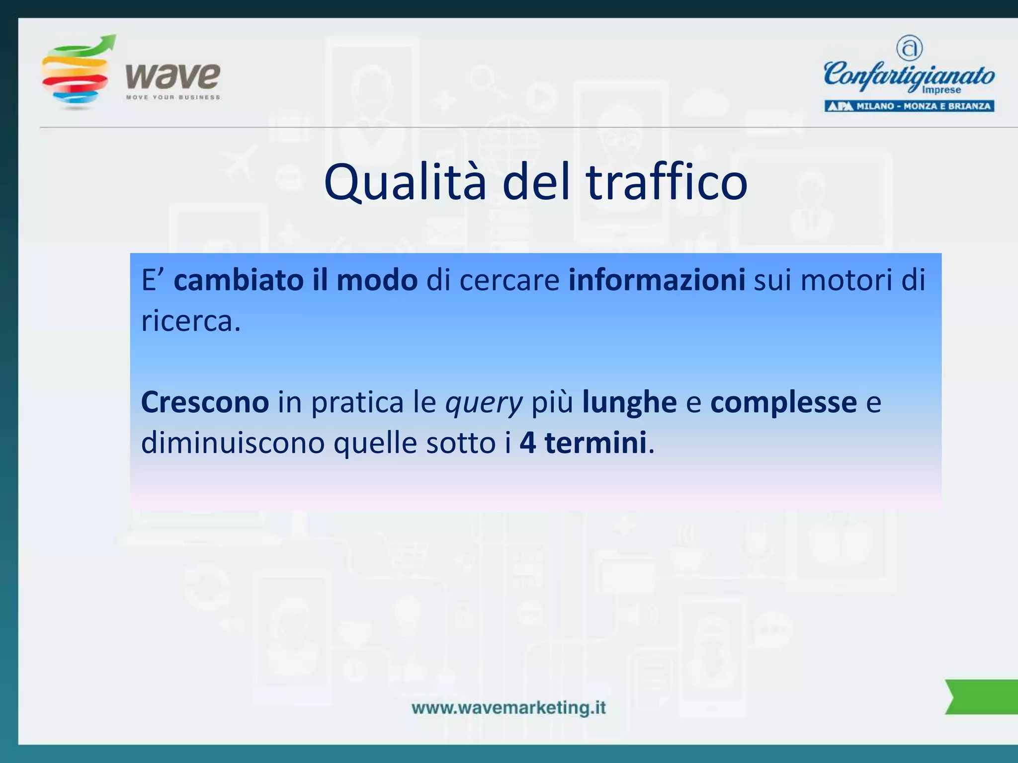 Qualità del traffico 
E’ cambiato il modo di cercare informazioni sui motori di 
ricerca. 
Crescono in pratica le query più lunghe e complesse e 
diminuiscono quelle sotto i 4 termini. 
 