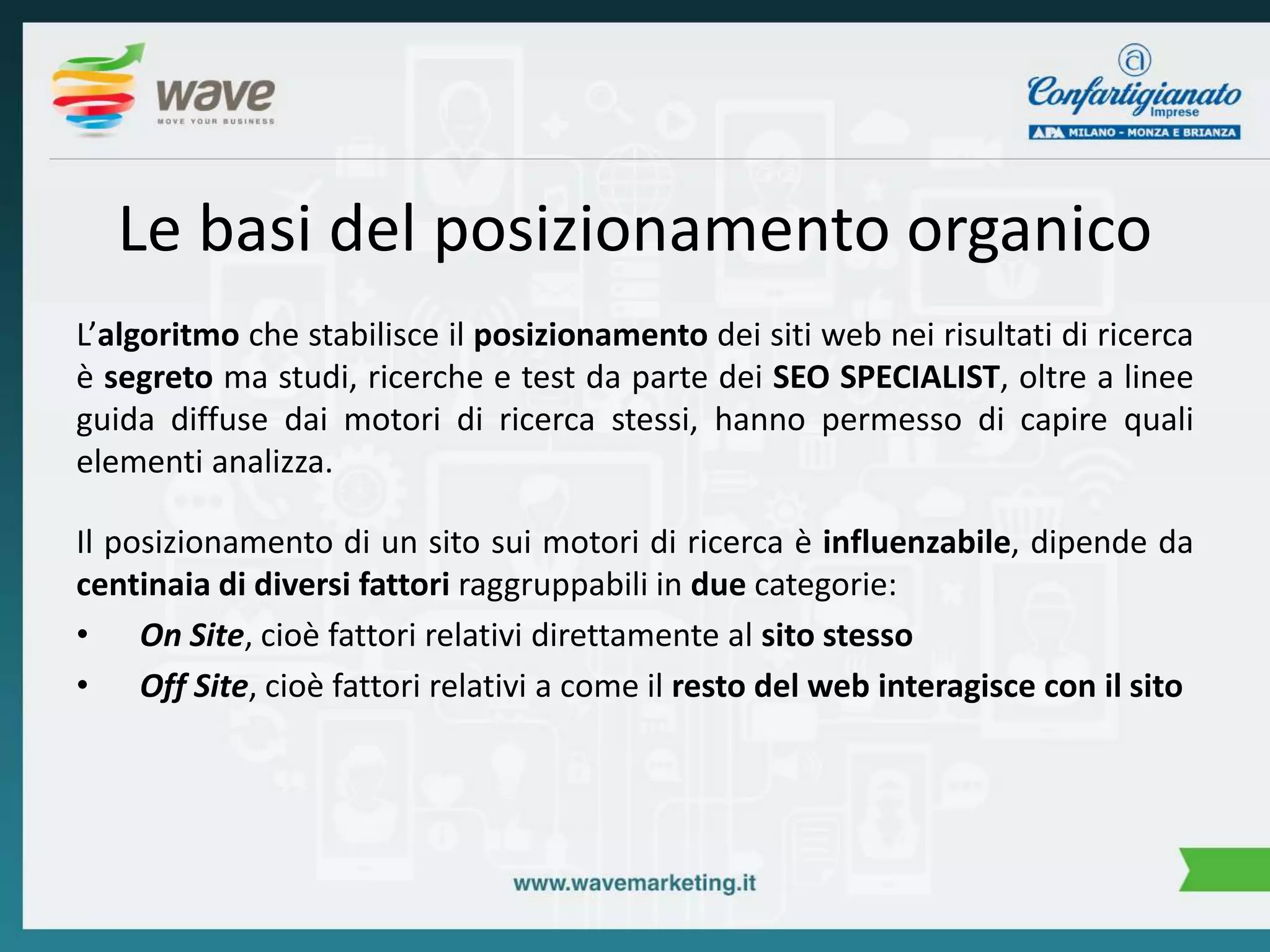 Le basi del posizionamento organico 
L’algoritmo che stabilisce il posizionamento dei siti web nei risultati di ricerca 
è segreto ma studi, ricerche e test da parte dei SEO SPECIALIST, oltre a linee 
guida diffuse dai motori di ricerca stessi, hanno permesso di capire quali 
elementi analizza. 
Il posizionamento di un sito sui motori di ricerca è influenzabile, dipende da 
centinaia di diversi fattori raggruppabili in due categorie: 
• On Site, cioè fattori relativi direttamente al sito stesso 
• Off Site, cioè fattori relativi a come il resto del web interagisce con il sito 
 