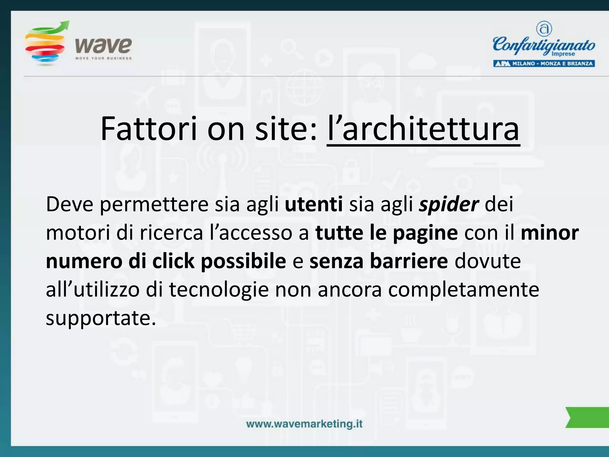 Fattori on site: l’architettura 
Deve permettere sia agli utenti sia agli spider dei 
motori di ricerca l’accesso a tutte le pagine con il minor 
numero di click possibile e senza barriere dovute 
all’utilizzo di tecnologie non ancora completamente 
supportate. 
 