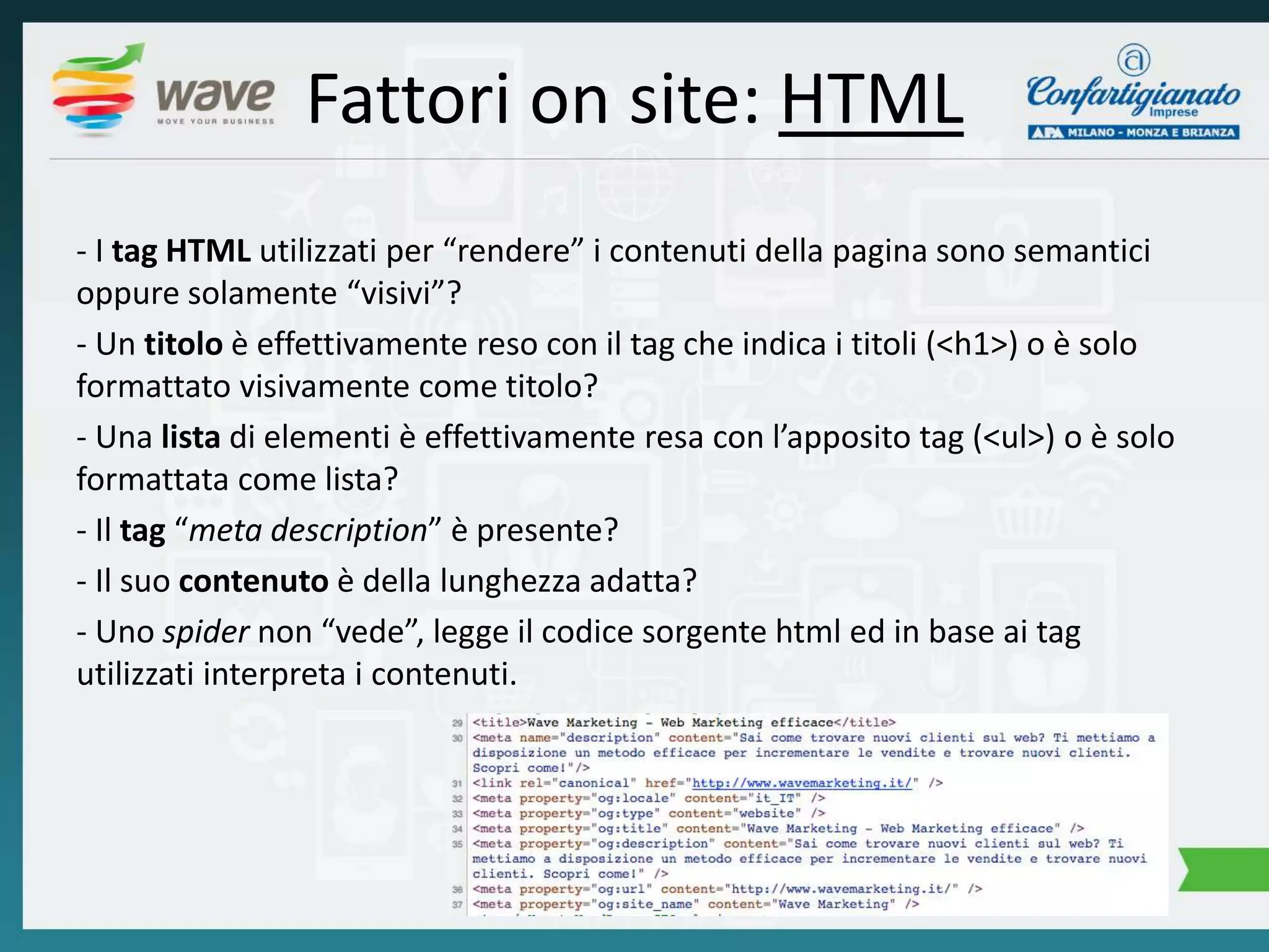 Fattori on site: HTML 
- I tag HTML utilizzati per “rendere” i contenuti della pagina sono semantici 
oppure solamente “visivi”? 
- Un titolo è effettivamente reso con il tag che indica i titoli (<h1>) o è solo 
formattato visivamente come titolo? 
- Una lista di elementi è effettivamente resa con l’apposito tag (<ul>) o è solo 
formattata come lista? 
- Il tag “meta description” è presente? 
- Il suo contenuto è della lunghezza adatta? 
- Uno spider non “vede”, legge il codice sorgente html ed in base ai tag 
utilizzati interpreta i contenuti. 
 