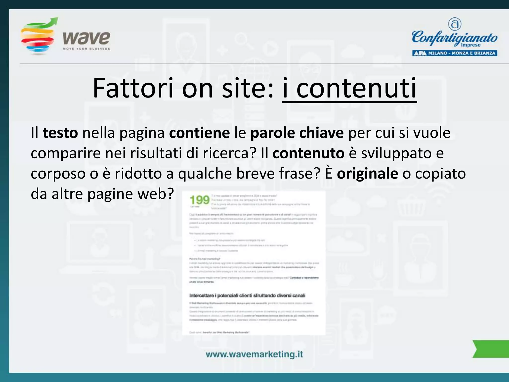 Fattori on site: i contenuti 
Il testo nella pagina contiene le parole chiave per cui si vuole 
comparire nei risultati di ricerca? Il contenuto è sviluppato e 
corposo o è ridotto a qualche breve frase? È originale o copiato 
da altre pagine web? 
 