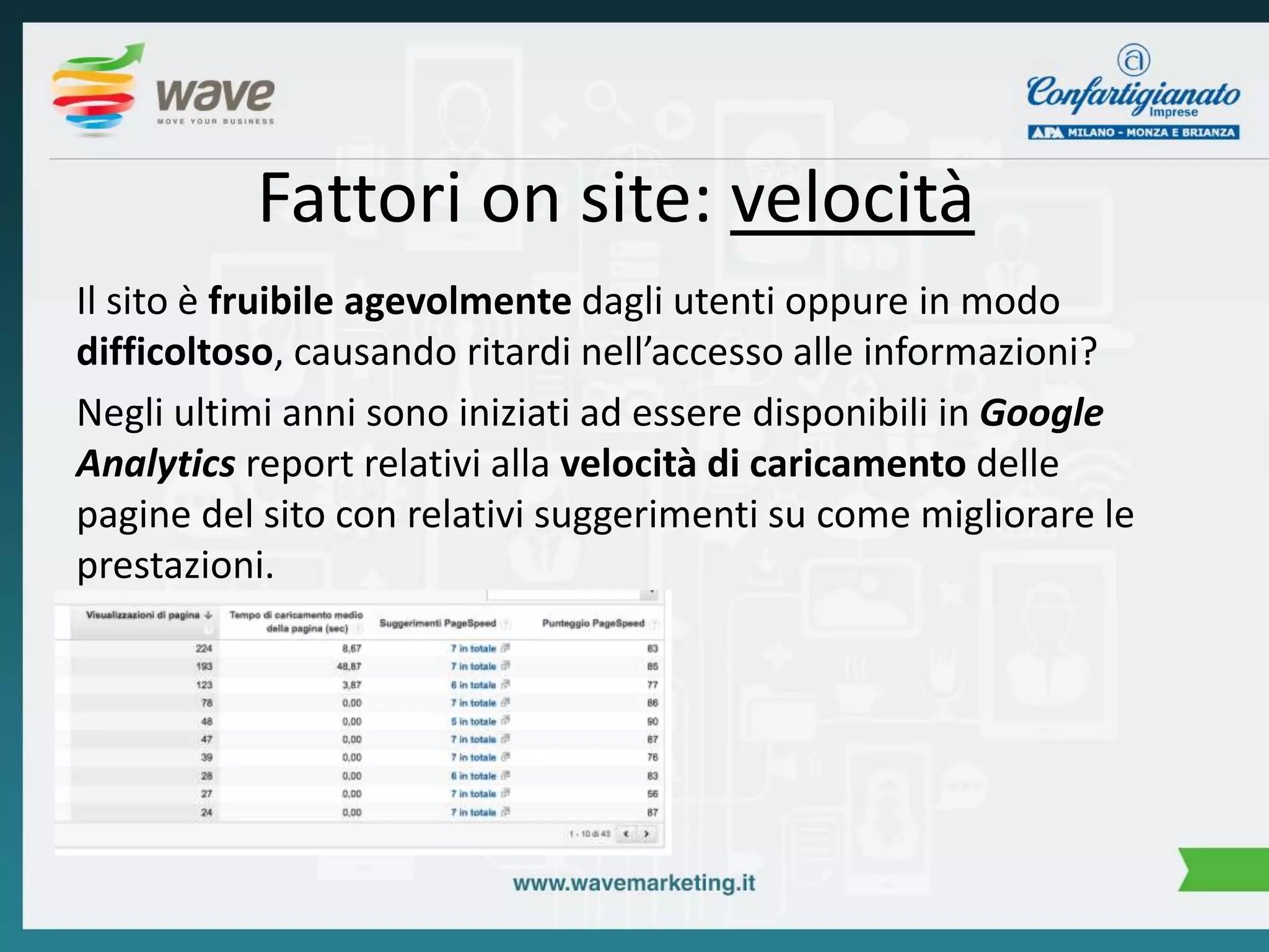 Fattori on site: velocità 
Il sito è fruibile agevolmente dagli utenti oppure in modo 
difficoltoso, causando ritardi nell’accesso alle informazioni? 
Negli ultimi anni sono iniziati ad essere disponibili in Google 
Analytics report relativi alla velocità di caricamento delle 
pagine del sito con relativi suggerimenti su come migliorare le 
prestazioni. 
 