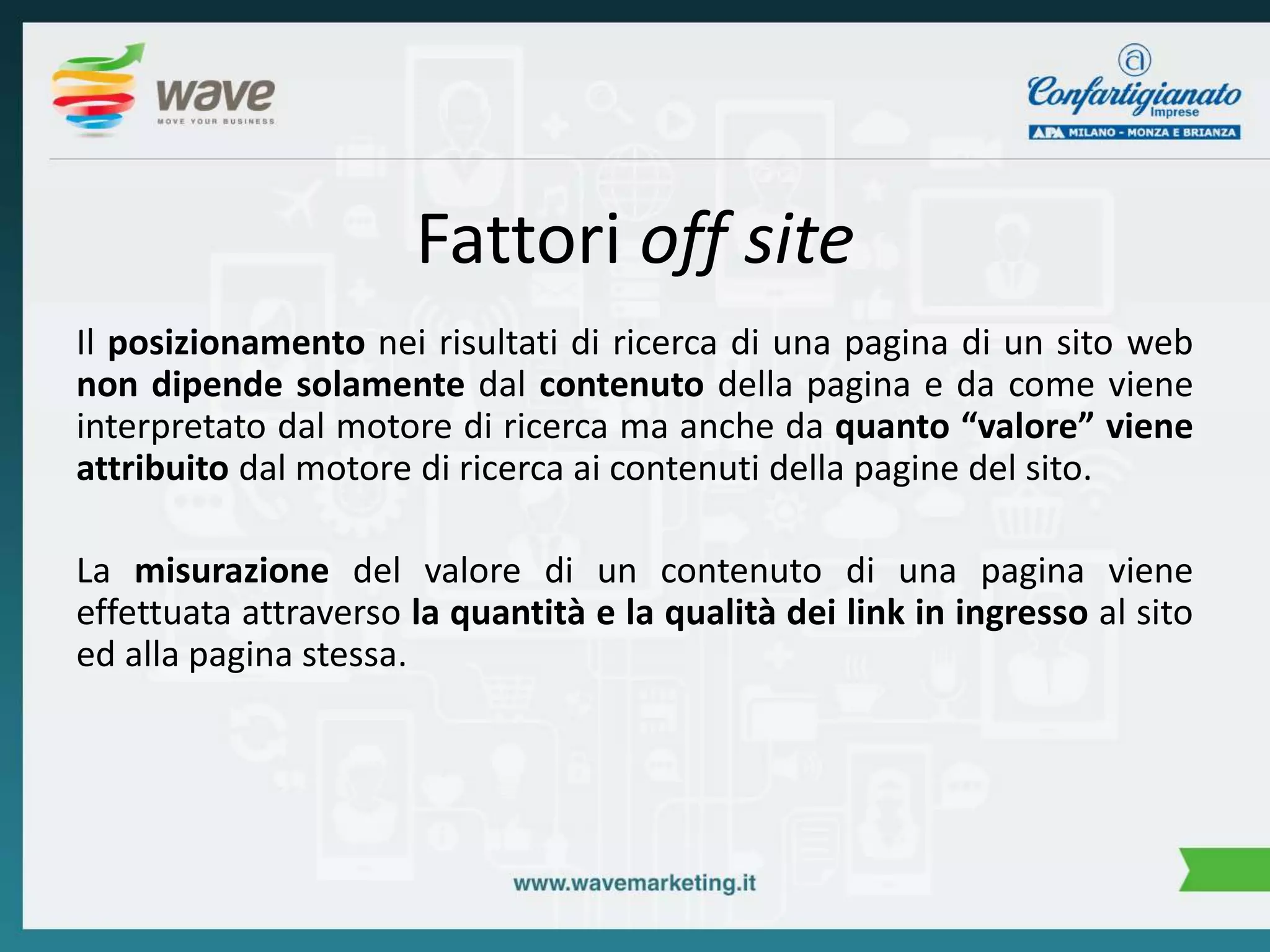 Fattori off site 
Il posizionamento nei risultati di ricerca di una pagina di un sito web 
non dipende solamente dal contenuto della pagina e da come viene 
interpretato dal motore di ricerca ma anche da quanto “valore” viene 
attribuito dal motore di ricerca ai contenuti della pagine del sito. 
La misurazione del valore di un contenuto di una pagina viene 
effettuata attraverso la quantità e la qualità dei link in ingresso al sito 
ed alla pagina stessa. 
 