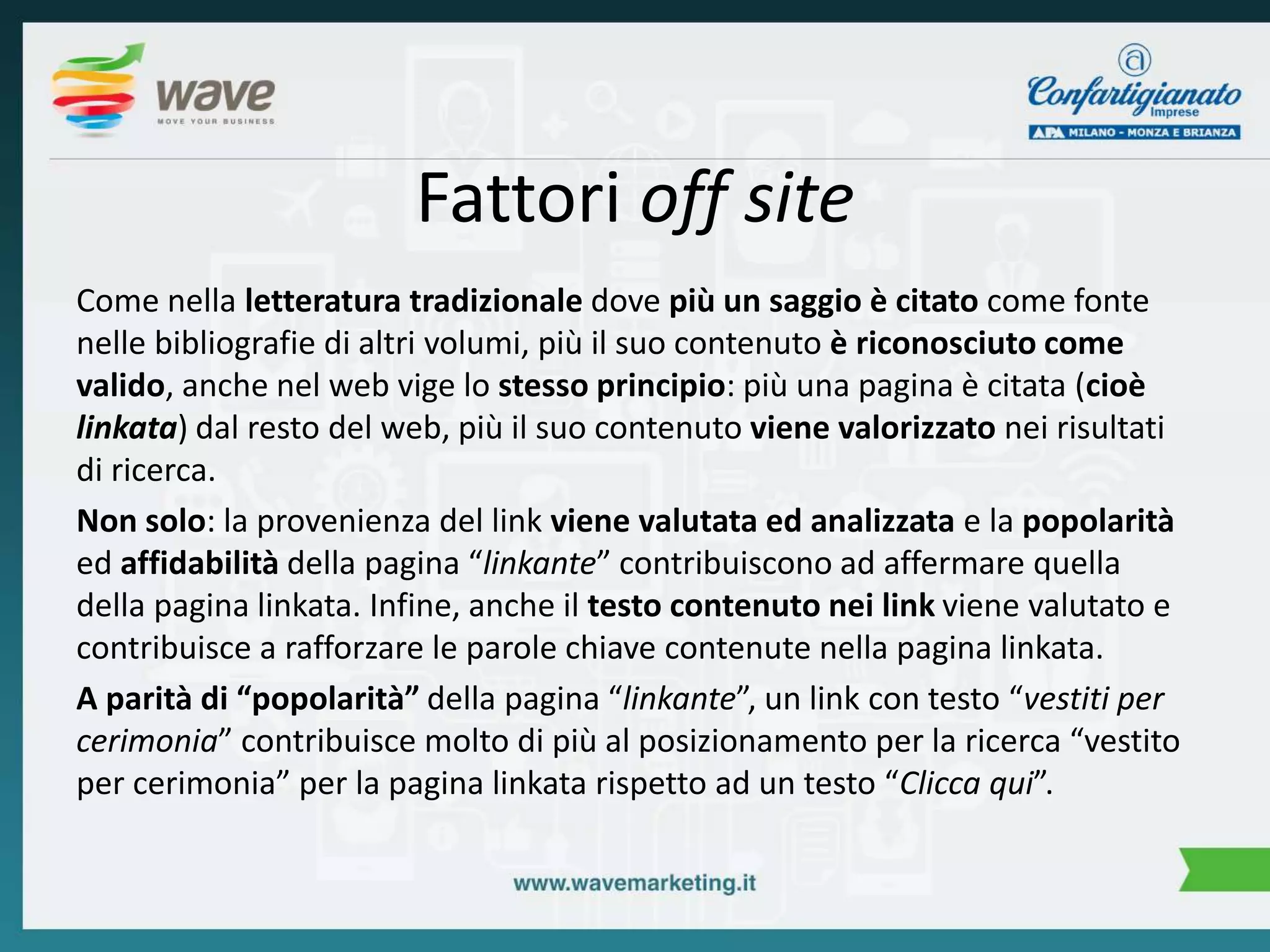 Fattori off site 
Come nella letteratura tradizionale dove più un saggio è citato come fonte 
nelle bibliografie di altri volumi, più il suo contenuto è riconosciuto come 
valido, anche nel web vige lo stesso principio: più una pagina è citata (cioè 
linkata) dal resto del web, più il suo contenuto viene valorizzato nei risultati 
di ricerca. 
Non solo: la provenienza del link viene valutata ed analizzata e la popolarità 
ed affidabilità della pagina “linkante” contribuiscono ad affermare quella 
della pagina linkata. Infine, anche il testo contenuto nei link viene valutato e 
contribuisce a rafforzare le parole chiave contenute nella pagina linkata. 
A parità di “popolarità” della pagina “linkante”, un link con testo “vestiti per 
cerimonia” contribuisce molto di più al posizionamento per la ricerca “vestito 
per cerimonia” per la pagina linkata rispetto ad un testo “Clicca qui”. 
 