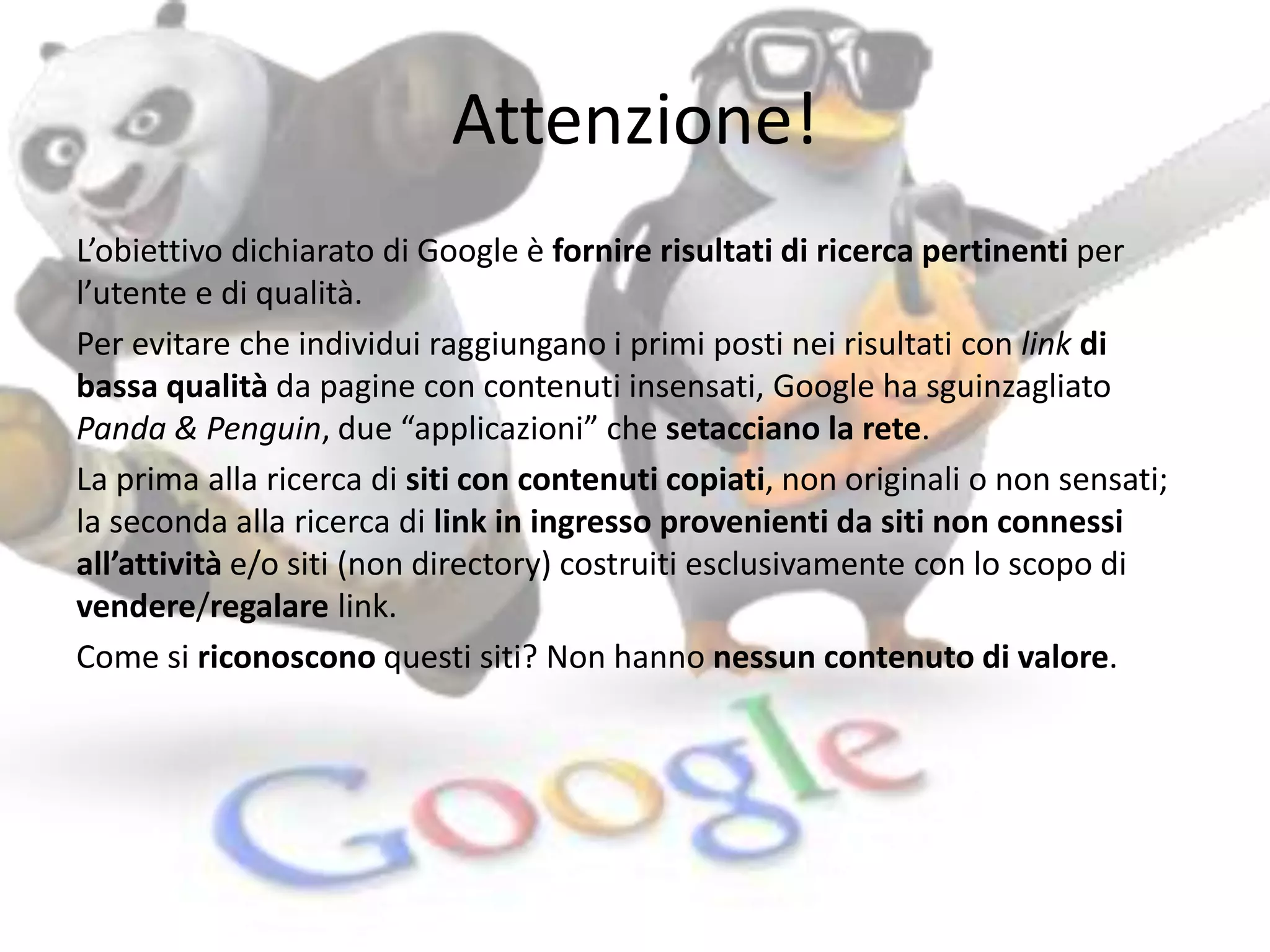 Attenzione! 
L’obiettivo dichiarato di Google è fornire risultati di ricerca pertinenti per 
l’utente e di qualità. 
Per evitare che individui raggiungano i primi posti nei risultati con link di 
bassa qualità da pagine con contenuti insensati, Google ha sguinzagliato 
Panda & Penguin, due “applicazioni” che setacciano la rete. 
La prima alla ricerca di siti con contenuti copiati, non originali o non sensati; 
la seconda alla ricerca di link in ingresso provenienti da siti non connessi 
all’attività e/o siti (non directory) costruiti esclusivamente con lo scopo di 
vendere/regalare link. 
Come si riconoscono questi siti? Non hanno nessun contenuto di valore. 
 